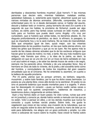 derribadas y doscientos hombres muertos! ¡Qué horror!» Y las mismas
personas que decían esto, mientras hablaban, mataban arañas,
aplastaban babosas, o, solamente para respirar, absorbían quizá por sus
narices miríadas de átomos animados. (Monville, comprendes, fue una
enfermedad para mí; lo vi desde demasiado cerca; oí hablar del asunto,
discutir y babear todo un invierno; ¡estoy borracho de eso!) En cuanto a lo
segundo de que me hablas, la proclama de Schamyl, puede ser algo
curioso, es cierto; pero hay tantas cosas curiosas en este mundo, sobre
todo para un hombre que puede decir como Angély: «Yo vivo por
curiosidad», que si hubiera que verlas todas, no daríamos abasto. Sí, me
disgusta profundamente el periódico, es decir, lo efímero, lo pasajero, lo
que es importante hoy y no lo será mañana. No se trata de insensibilidad.
Sólo que simpatizo igual de bien, quizá mejor, con las miserias
desaparecidas de los pueblos muertos, en las que nadie piensa ahora, con
todos los gritos que lanzaron y que ya no se oyen. No me apena más la
suerte de las clases obreras actuales que la de los esclavos antiguos que
hacían girar la rueda de molino; no más, o tanto. No soy más moderno que
antiguo, más francés que chino, y la idea de la patria, es decir, la
obligación en que se ve uno de vivir en un trozo de tierra señalado en rojo
o en azul sobre el mapa, y de odiar los demás trozos de verde o de negro,
siempre me ha parecido atroz, limitada y de una estupidez feroz. Soy el
hermano en Dios de todo lo viviente, de la jirafa y del cocodrilo tanto como
del hombre, y conciudadano de todos los inquilinos del gran caserón
amueblado que es el Universo. No he entendido tu asombro, en cuanto a
la belleza de aquella proclama.
  Por mi parte, pienso que es porque: primero, es bárbaro, segundo,
musulmán, y sobre todo fanático, por lo que ha dicho cosas hermosas. La
poesía es una planta libre; crece allá donde no la siembran. El poeta no es
sino el paciente botánico que escala montañas para ir a cogerla. Y ahora
que he descargado mi corazón —pues ya hemos vuelto varias veces a
este tema que no quieres comprender—, hablemos de nosotros, y
besémonos dulce y largamente en ambos labios.
 Ayer y hoy hemos dado un buen paseo; he visto ruinas, ruinas que amé
en mi juventud y conocía ya, donde había venido a menudo con los que ya
no están. Volví a pensar en ellos, y en los demás muertos que nunca he
conocido y cuyas tumbas vacías pisaba. Sobre todo, me gusta la
vegetación que crece en las ruinas; esa invasión de la naturaleza, que se
echa en seguida sobre la obra del hombre, cuando la mano de éste ya no
está para defenderla, me alegra con un gozo profundo y amplio. La vida
viene a colocarse de nuevo sobre la muerte; hace crecer la hierba sobre
 