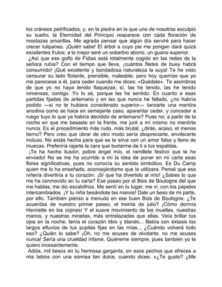 los cráneos petrificados, y, en la piedra en la que uno de nosotros esculpió
su sueño, la Eternidad del Principio reaparece con cada floración de
mostazas amarillas. Me agrada pensar que algún día serviré para hacer
crecer tulipanes. ¡Quién sabe! El árbol a cuyo pie me pongan dará quizá
excelentes frutos; a lo mejor seré un soberbio abono, un guano superior.
  ¿Así que ese golfo de Fidias está totalmente cogido en las redes de la
señora rubia? Con el tiempo que lleva, ¡cuántos filetes de buey habrá
consumido! ¡Qué excelente y bondadosa naturaleza la suya! Te he visto
censurar su lado flotante, prensible, maleable; pero hoy querrías que yo
me pareciese a él, para ceder cuando me dices: «Quédate». Te asombras
de que yo no haya tenido flaquezas; sí, las he tenido, las he tenido
inmensas, contigo. Yo lo sé, porque las he sentido. En cuanto a esas
partidas fijadas de antemano y en las que nunca he fallado, ¿no habría
podido —si no te hubiera considerado superior— lanzarte una mentira
anodina como se hace en semejante caso, aparentar ceder, y conceder a
ruego tuyo lo que ya habría decidido de antemano? Pues no; a partir de la
noche en que me besaste en la frente, me juré a mí mismo no mentirte
nunca. Es el procedimiento más rudo, más brutal; ¿dirás, acaso, el menos
tierno? Pero creo que obrar de otro modo sería despreciarte, envilecerte
incluso. No estás hecha para que se te sirva con un amor falso y lleno de
muecas. Preferiría rajarte la cara que burlarme de ti a tus espaldas.
  ¡Te ha hecho ilusión, pobre ángel mío, el ramillete festivo que te he
enviado! No se me ha ocurrido a mí la idea de poner en mi carta esas
flores significativas, pues no conocía su sentido simbólico. Es Du Camp
quien me lo ha enseñado, aconsejándome que lo utilizara. Pensé que esa
niñería divertiría a tu corazón. ¡Sí que ha divertido al mío! ¿Sabes lo que
me ha conmovido en tu carta? Ese paseo por el Bois de Boulogne del que
me hablas; me dio escalofríos. Me sentí en tu lugar; me vi, con los papeles
intercambiados. ¡Y tu niña besándote las manos! Dale un beso de mi parte,
por ello. También pienso a menudo en ese buen Bois de Boulogne. ¿Te
acuerdas de nuestro primer paseo, el treinta de julio? ¡Cómo dormía
Henriette en los cojines! Y el suave movimiento de los muelles, nuestras
manos, y nuestras miradas, más entrelazadas que ellas. Veía brillar tus
ojos en la noche, tenía el corazón tibio y blando... Bebía con éxtasis los
largos efluvios de tus pupilas fijas en las mías... ¿Cuándo volverá todo
eso? ¿Quién lo sabe? ¡Oh, no me acuses de olvidarte, no me acuses
nunca! Sería una crueldad infame. Quiéreme siempre, pues también yo te
quiero incesantemente.
 Adiós, mil besos en tu hermosa garganta, en esos pechos que ofreces a
mis labios con una sonrisa tan dulce, cuando dices: «¿Te gusto? ¿Me
 
