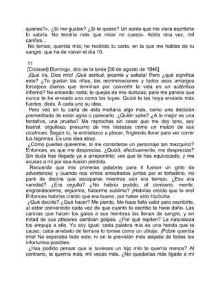 quieres?». ¿Si me gustas? ¿Si te quiero? Un sordo que me viera escribirte
lo sabría. No tendría más que mirar mi cuerpo. Adiós otra vez, mil
cariños...
 No temas, querida mía; he recibido tu carta, en la que me hablas de tu
sangre, que ha de volver el día 10.

 11
 [Croisset] Domingo, dos de la tarde [30 de agosto de 1846].
  ¡Qué ira, Dios mío! ¡Qué acritud, picante y salada! Pero ¿qué significa
esto? ¿Te gustan las riñas, las recriminaciones y todos esos amargos
forcejeos diarios que terminan por convertir la vida en un auténtico
infierno? No entiendo nada; te quejas de mis durezas; pero me parece que
nunca te he enviado una como las tuyas. Quizá te las haya enviado más
fuertes, dirás. A cada uno su idea.
  Pero veo en tu carta de esta mañana algo más, como una decisión
premeditada de estar agria o parecerlo. ¿Quién sabe? ¿A lo mejor es una
tentativa, una prueba? Me reprochas sin cesar que me doy tono, soy
teatral, orgulloso, presumo de mis tristezas como un matón de sus
cicatrices. Según tú, te entristezco a placer, fingiendo llorar para ver correr
tus lágrimas. Es una idea atroz.
 ¿Cómo puedes quererme, si me consideras un personaje tan mezquino?
Entonces, es que me desprecias. ¿Quizá, efectivamente, me desprecias?
Sin duda has llegado ya a arrepentirte; ves que te has equivocado, y me
acusas a mí por esa ilusión perdida.
   Recuerda que mis primeras palabras para ti fueron un grito de
advertencia; y cuando nos vimos arrastrados juntos por el torbellino, no
paré de decirte que escaparas mientras aún era tiempo. ¿Eso era
vanidad? ¿Era orgullo? ¿No habría podido, al contrario, mentir,
engrandecerme, erguirme, hacerme sublime? ¡Habrías creído que lo era!
Entonces habrías creído que era bueno, por haber sido hipócrita.
 ¿Qué decirte? ¿Qué hacer? Me pierdo. Me hace falta valor para escribirte,
al estar convencido cada vez de que cuanto te escribo te hace daño. Las
caricias que hacen los gatos a sus hembras las llenan de sangre, y en
mitad de sus placeres cambian golpes. ¿Por qué repiten? La naturaleza
los empuja a ello. Yo soy igual: cada palabra mía es una herida que te
causo; cada arrebato de ternura lo tomas como un ultraje. ¡Pobre querida
mía! No esperaba todo esto, ni en la previsión más alejada de todos los
infortunios posibles.
  ¿Has podido pensar que si tuvieses un hijo mío te querría menos? Al
contrario, te querría más, mil veces más. ¿No quedarías más ligada a mí
 