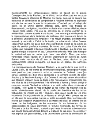 maliciosamente de «arqueológica»; Sartre se apoyó en la propia
Correspondencia de Flaubert, en el Diario de los Goncourt, en los poco
fiables Souvenirs littéraires de Maxime Du Camp, pero no es seguro que
estuviese en condiciones de comprender a Flaubert. Barthes ha explicado
una de las razones de esa incomprensión: «Flaubert, por el trabajo del
estilo, es el último escritor clásico; pero, como ese trabajo es
desmesurado, vertiginoso, neurótico, molesta a las mentes clásicas, desde
Faguet hasta Sartre. Por eso se convierte en el primer escritor de la
modernidad: porque accede a una locura. Una locura que no depende de
la representación, de la imitación, del realismo, sino que es una locura de
la escritura, una locura del lenguaje». Y la mayor crueldad, el epitafio más
malvado y merecido a L'Idiot de la famille, ya lo ha escrito Julian Barnes:
«Jean-Paul Sartre. Se pasó diez años escribiendo L'Idiot de la famille en
lugar de escribir panfletos maoístas. Es como una Louise Colet de altos
vuelos, que malgastó el tiempo importunando a Gustave, que lo único que
quería era que le dejasen en paz. Concluir de todo ello: "Más vale malograr
la ancianidad que no saber qué hacer con ella"». Claro que estas
venenosas líneas figuran en el propio Diccionario de tópicos de Julian
Barnes —del narrador de El loro de Flaubert, quiero decir—, lo que
eventualmente podría exculparle, en caso de un ataque por sartristas
furibundos.
  La correspondencia de Gustave Flaubert, y en particular la que envió a
Louise Colet, es «la fuente de información biográfica, psicológica y crítica
más preciosa que poseemos sobre el maestro de Croisset, pues [las
cartas] abarcan los diez años dedicados a la primera versión de Saint
Antoine y de Madame Bovary», dice Dumesnil. No deja de ser sintomático
que Stephen Ullmann cierre su Style in the French Novel precisamente con
una cita de la Correspondencia —la referente a forma y fondo, abrigo y
cuerpo—, en que Flaubert se anticipa, a su juicio, a las ideas modernas al
respecto. Pero quizá lo más seductor de las cartas de Flaubert sea su
estilo, absolutamente alejado de la perfección hierática de los textos
trabajados. Ya insistió en ello Thibaudet, para quien puede ser «la más
importante Correspondencia de un literato en el siglo XIX», porque «se ve
en ella uno de sus estilos nuevos, el estilo en estado libre, las frases del
recreo que suceden bruscamente a las frases del aula; el torrente de las
ideas, de las imágenes, de los absurdos, de las bufonadas, de las
obscenidades; la savia provincial, el terruño normando. La novela de
Flaubert y de los Goncourt, sostenida por esas inmensas subestructuras
que son la Correspondencia del uno y el Diario de los otros, nos expone y
nos explica con gran claridad, y de una manera que no se encontraría en
 