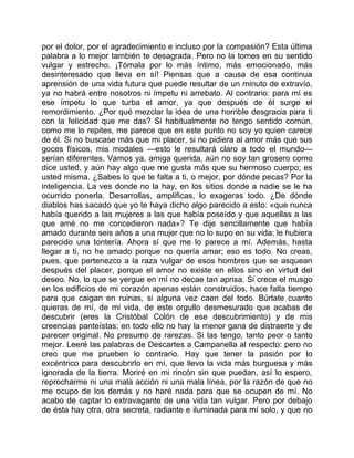 por el dolor, por el agradecimiento e incluso por la compasión? Esta última
palabra a lo mejor también te desagrada. Pero no la tomes en su sentido
vulgar y estrecho. ¡Tómala por lo más íntimo, más emocionado, más
desinteresado que lleva en sí! Piensas que a causa de esa continua
aprensión de una vida futura que puede resultar de un minuto de extravío,
ya no habrá entre nosotros ni ímpetu ni arrebato. Al contrario: para mí es
ese ímpetu lo que turba el amor, ya que después de él surge el
remordimiento. ¿Por qué mezclar la idea de una horrible desgracia para ti
con la felicidad que me das? Si habitualmente no tengo sentido común,
como me lo repites, me parece que en este punto no soy yo quien carece
de él. Si no buscase más que mi placer, si no pidiera al amor más que sus
goces físicos, mis modales —esto le resultará claro a todo el mundo—
serían diferentes. Vamos ya, amiga querida, aún no soy tan grosero como
dice usted, y aún hay algo que me gusta más que su hermoso cuerpo; es
usted misma. ¿Sabes lo que te falta a ti, o mejor, por dónde pecas? Por la
inteligencia. La ves donde no la hay, en los sitios donde a nadie se le ha
ocurrido ponerla. Desarrollas, amplificas, lo exageras todo. ¿De dónde
diablos has sacado que yo te haya dicho algo parecido a esto: «que nunca
había querido a las mujeres a las que había poseído y que aquellas a las
que amé no me concedieron nada»? Te dije sencillamente que había
amado durante seis años a una mujer que no lo supo en su vida; le hubiera
parecido una tontería. Ahora sí que me lo parece a mí. Además, hasta
llegar a ti, no he amado porque no quería amar; eso es todo. No creas,
pues, que pertenezco a la raza vulgar de esos hombres que se asquean
después del placer, porque el amor no existe en ellos sino en virtud del
deseo. No, lo que se yergue en mí no decae tan aprisa. Si crece el musgo
en los edificios de mi corazón apenas están construidos, hace falta tiempo
para que caigan en ruinas, si alguna vez caen del todo. Búrlate cuanto
quieras de mí, de mi vida, de este orgullo desmesurado que acabas de
descubrir (eres la Cristóbal Colón de ese descubrimiento) y de mis
creencias panteístas; en todo ello no hay la menor gana de distraerte y de
parecer original. No presumo de rarezas. Si las tengo, tanto peor o tanto
mejor. Leeré las palabras de Descartes a Campanella al respecto: pero no
creo que me prueben lo contrario. Hay que tener la pasión por lo
excéntrico para descubrirlo en mí, que llevo la vida más burguesa y más
ignorada de la tierra. Moriré en mi rincón sin que puedan, así lo espero,
reprocharme ni una mala acción ni una mala línea, por la razón de que no
me ocupo de los demás y no haré nada para que se ocupen de mí. No
acabo de captar lo extravagante de una vida tan vulgar. Pero por debajo
de ésta hay otra, otra secreta, radiante e iluminada para mí solo, y que no
 
