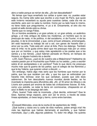 abro a nadie porque se reirían de ella. ¿Es tan descabellado?
  No temas que haya enseñado tus cartas a quien sea; no, puedes estar
segura. Du Camp sólo sabe que escribo a una mujer de París, que quizá
este invierno necesitará su ayuda para nuestras cartas; cada día me ve
escribirte, pero aún no sabe tu nombre. Como por su lado hace lo mismo,
no tiene nada que preguntarme, ni yo a él. Únicamente, el otro día me
prestó el sello donde está su divisa.
 Siento que no venga Fidias.
 Es un hombre excelente y un gran artista; sí, un gran artista, un auténtico
griego, y el más antiguo de todos los modernos, un hombre que no se
preocupa de nada, ni de política, ni del socialismo, ni de Fourier, ni de los
jesuitas, ni de la Universidad, y que, como el buen artesano, arremangado,
ahí está haciendo su trabajo de sol a sol, con ganas de hacerlo bien y
amor por su arte. Todo está ahí: amor al Arte. Pero me detengo. También
esto te irrita: no te gusta oírme decir que me preocupo más por un verso
que por un hombre, y que estoy más agradecido a los poetas que a los
santos y a los héroes. ¿Qué habrían pensado en Roma, en tiempos de
Horacio, si alguien hubiera ido a decirle:
 «¡Oh, buen Flaccus, ¿qué es de vuestra oda a Melpómene? Habladme de
vuestra pasión por el muchachito que Polión os ha cedido; ¿vais a escribir
sobre él en asclepiadeos o en yambos? Todo lo que decís me preocupa
mucho más que la guerra de los partos, que el colegio de los flaminios y
que la ley Valeria, que quieren volver a discutir...».
  Sin embargo, había algo más serio que los hombres que morían por la
patria, que los que rezaban por ella, y que los que se esforzaban por
hacerla más dichosa: eran los que cantaban, puesto que sólo ésos
sobreviven. Se han descubierto nuevos mundos donde leerles, se ha
inventado la imprenta para difundirlos allá. ¡Ah, sí! El amor de Glicera o de
Lícoris aún pasará por encima de todas las civilizaciones futuras. El Arte,
como una estrella, ve rodar la tierra sin conmoverse, chispeando en el
azul; lo Bello no se despega del cielo.
  ¡Pero, bueno! Todo esto te incomoda. ¿Qué decirte, entonces? Que te
beso. Apenas tengo espacio, pero aún así te envío, a través de estas
líneas apretadas, un beso largo y tierno, como entre barrotes.

 12
 [Croisset] Miércoles, once de la noche [2 de septiembre de 1846].
 ¡Qué buena y dulce era tu carta de esta mañana, pobre amiga mía! He
visto las lágrimas que habías derramado al escribirla, y que habían
manchado, aquí y allá, algunas palabras. Tu dolor me aflige; me quieres
 