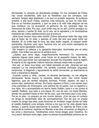 demasiado, tu corazón es demasiado pródigo. En los consejos de Fidias
hay cosas excelentes; sólo que es fastidioso que los consejos, casi
siempre, tengan algo fastidioso: y es que no pueden seguirse. Si pudieras
imitarle, a ese buen Fidias, estarías más tranquila, ya que no más feliz.
Ése es un hombre prudente, y que no pide a la vida más alegrías de las
que conlleva, no va buscando el perfume de los naranjos bajo los
manzanos de sidra. Por eso, ¡qué orden hay en su ser! ¡Cómo prosigue su
obra, sereno y fuerte! El Arte, ya lo ves, se lo agradece y le recompensa
mediante las viriles satisfacciones que le procura.
 ¡Qué buen tiempo hace esta noche! ¡Cómo descansa todo! No oigo más
que el tictac de mi reloj, y apenas el ruido del aire que pasa entre los
árboles. El río brilla bajo la luna, las islas están negras, el césped verde
esmeralda. Quieres venir aquí, heroína mía; en una noche semejante es
cuando sería agradable recibirte.
  Me imagino tu cabeza y tu garganta desnudas, iluminadas por el astro
pálido. Veo brillar tus ojos en la sombra azul.
  ¿Sabes que sería regio, magníficamente hermoso? Tú, recorriendo
sesenta leguas para pasar unas horas en el pequeño kiosco de allá...
¡Pero para qué soñar con semejantes locuras! Es imposible: toda la región
lo sabría al día siguiente; habría historias odiosas hasta más no poder.
 Aún así, un beso muy largo, por haber pensado en ello. ¡Gracias por ese
impulso! Lo he comprendido. He sentido nuestras dichosas angustias
recíprocas, tú llegando y aguardando la señal convenida, yo acechando la
hora y espiando tu llegada.
  Cuando vuelva a verte, verdad, no llorarás demasiado; no me afligirás
demasiado. Serás buena; lo necesito; debes serlo. Veo correr tantas
lágrimas, que de verdad necesito sonrisas. Pronto, espero, de aquí a
pocos días, podremos vernos. Du Camp regresa a París y nos vienen aquí
unos parientes de Champaña, una sobrina de mi padre, con su legítimo y
sus hijos. Iré a acompañarla en teoría hasta Gaillon, para ir a ver juntos el
castillo Gaillard, que está a una legua. En vez de eso, iré hasta Mantes,
donde me quedaré hasta el tren de las seis, que me traerá aquí a las ocho.
Tal es mi plan. Lo preparo ya con mucho tiempo. ¡Con tal que mi cuñado
no tenga la desdichada idea de acompañarnos! Con tal que mi propia
madre no tenga esa idea; pues tenemos en Andelys (lugar donde se halla
el castillo Gaillard) unos amigos íntimos a los que no ha visto desde hace
tiempo, y querrá acaso aprovechar la ocasión. Tú saldrías de París a las
nueve de la mañana; estarías en Mantes a las diez cincuenta; yo llegaría a
las once y diecinueve. Tendríamos cinco horas largas para nosotros. Es
muy poco; siempre sería algo, pues no preveo la posibilidad próxima de un
 