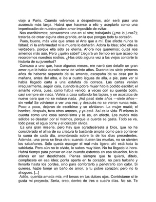viaje a París. Cuando volvamos a despedirnos, aún será para una
ausencia más larga. Habrá que hacerse a ello y aceptarlo como una
imperfección de nuestro pobre amor imposible de evitar.
  Nos escribiremos; pensaremos uno en el otro; trabajarás (¿me lo juras?);
tratarás de crear alguna obra grande, en la que pongas todo tu corazón.
  Pues, bueno, más vale que ames al Arte que a mí. Ese afecto nunca te
faltará; ni la enfermedad ni la muerte lo dañarán. Adora la Idea; sólo ella es
verdadera, porque ella sólo es eterna. Ahora nos queremos; quizá nos
amemos más aún. Pero ¿quién sabe? Llegará un tiempo en que acaso no
recordemos nuestros rostros. ¿Has oído alguna vez a los viejos contarte la
historia de su juventud?
  Conozco a uno que, hace algunos meses, me narró con detalle un gran
amor que le había durado cerca de veinte años. Durante los siete primeros
años de haberse separado de su amante, escapaba de su casa por la
mañana, antes del alba, e iba a cuatro leguas de allá, a pie, para ver si
había llegado carta a una estafeta de correos. Las cartas venían
irregularmente, según caía, cuando la pobre mujer había podido escribir; el
amante volvía, pues, como había venido, a veces con su querido botín,
casi siempre sin nada. Volvía a casa saltando las tapias, y se acostaba de
nuevo para que no se notase nada. ¡Así pasó siete años —siete años—
sin verla! Se volvieron a ver una vez, y después no se vieron nunca más.
Poco a poco, dejaron de escribirse y se olvidaron. La mujer murió; el
hombre, después, tuvo otros amores, y ya está. Así es la vida. Él mismo lo
cuenta como una cosa sencillísima y lo es, en efecto. Los nudos más
sólidos se desatan por sí mismos, porque la cuerda se gasta. Todo se va,
todo pasa; el agua corre y el corazón olvida.
  Es una gran miseria, pero hay que agradecérsela a Dios, que no ha
considerado el alma de su criatura lo bastante amplia como para contener
la suma de cada día, amontonada sobre la de los días precedentes.
Además, una pena se lleva otra; cuando duelen las muelas, no se sienten
los sabañones. Sólo queda escoger el mal más ligero; ahí está toda la
sabiduría. Pero aún no te olvido, lo sabes muy bien. No ha llegado la hora.
Habrá tiempo para pensar en eso cuando estemos en esa situación. No te
afanes en ser desdichada. Piensa siempre que te quiero, dítelo,
complácete en esa idea; ponla aparte en tu corazón, no para turbarlo y
llenarlo hasta los bordes, sino para confortarlo y penetrarlo con calor. Si
quieres, hazle tomar un baño de amor, a tu pobre corazón; pero no lo
ahogues. [...]
 Adiós, querida amada mía, mil besos en tus dulces ojos. Contéstame si te
gusta mi proyecto. Sería, creo, dentro de tres o cuatro días. No sé. Te
 