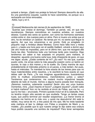 avisaré a tiempo. ¡Ojalá nos proteja la fortuna! Siempre desconfío de ella.
Es una grandísima coqueta; cuando te hace carantoñas, es porque va a
rechazarte con bríos renovados.
 Adiós, tuyo y en ti.

 13
 [Croisset] Medianoche del viernes [4 de septiembre de 1846].
  Querías que viniese el domingo. También yo pensé, ves, en que nos
reuniéramos. Siempre coincidimos en nuestros anhelos, en nuestros
deseos. Cuando dos seres se quieren, son como los hermanos siameses
unidos entre sí, dos cuerpos para un alma. Pero si muere uno antes que el
otro, ha de remolcar un cadáver. No temas por mí; no siento que llegue la
agonía. Así que nos volveremos a ver pronto. Está ya arreglado mi
pequeño viaje a Andelys (léase Mantes). Como hace falta hora y media
para ir, y basta una hora para ver el castillo Gaillard, volveré a dormir aquí
(de otro modo es imposible), pero en el último tren, que me recogerá allá
hacia las diez. Tendremos toda una hermosa tarde para nosotros. Digo
tendremos sin saber si has aceptado mi proyecto; pero mañana, al
despertar, aguardo una buena carta tuya, toda chispeante de gozo, en que
me digas: acude. ¿Estás contenta de mí? ¿Es eso? Ya ves que, cuando
puedo verte, me arrojo sobre la más pequeña ocasión como un ladrón en
ayunas, la cojo a dos manos y no la suelto. Du Camp marcha de aquí
probablemente el miércoles próximo (o el jueves, a más tardar). Así pues,
hasta el miércoles. Te mandaré la hora exacta de los trenes para que no
haya malentendidos entre nosotros, y te escribiré la hora exacta en que
debes salir de París. ¿Te nos imaginas aguardándonos, buscándonos
entre la multitud, encontrándonos, marchándonos juntos y solos?
Tendremos que contenernos; me costará mucho impedirme besarte
delante de todo el mundo. Iremos a alguna buena posada bien tranquila.
¡Seremos nuestros, solamente nuestros! Serán otra vez unos buenos
momentos, mira. ¿Qué importa el futuro? ¿Llegará siquiera? ¿Quién sabe
si habrá mañana? Aún no he recibido el envío de Fidias, que me ha —y
que tú me has— anunciado. Primero quisiste incluir en él tu estatuilla. Pero
no tendría ningún sitio secreto en que ocultarla. Tengo ya tantas cosas
tuyas, que podría terminar por resultar sospechoso. ¡La menor broma al
respecto me heriría en lo más vivo, y quizá me descubriría! Ahí está tu
retrato, muy cerca de mí, a tres pasos de mis ojos. Me he reído bastante
esta mañana al leer tu diálogo con Fidias a propósito de Marin y su
modelo. ¿Es posible que lo que nuestro amigo te dijo sobre esa criatura
haya podido causarte una sombra de inquietud? Para tener semejantes
 