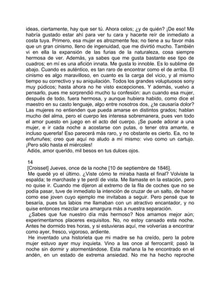 ideas, ciertamente, hay que ser tú. Ahora celos; ¿y de quién? ¡De eso! Me
habría gustado estar ahí para ver tu cara y hacerte reír de inmediato a
costa tuya. Primero, esa mujer es atrozmente fea; no tiene a su favor más
que un gran cinismo, lleno de ingenuidad, que me divirtió mucho. También
vi en ella la expansión de las furias de la naturaleza, cosa siempre
hermosa de ver. Además, ya sabes que me gusta bastante ese tipo de
cuadros; en mí es una afición innata. Me gusta lo innoble. Es lo sublime de
abajo. Cuando es auténtico, es tan raro de encontrar como el de arriba. El
cinismo es algo maravilloso, en cuanto es la carga del vicio, y al mismo
tiempo su correctivo y su aniquilación. Todos los grandes voluptuosos sony
muy púdicos; hasta ahora no he visto excepciones. Y además, vuelvo a
pensarlo, pues me sorprendió mucho tu confesión: aun cuando esa mujer,
después de todo, fuera hermosa, y aunque hubiera habido, como dice el
maestro en su casto lenguaje, algo entre nosotros dos, ¿te causaría dolor?
Las mujeres no entienden que pueda amarse en distintos grados; hablan
mucho del alma, pero el cuerpo les interesa sobremanera, pues ven todo
el amor puesto en juego en el acto del cuerpo. ¡Se puede adorar a una
mujer, e ir cada noche a acostarse con putas, o tener otra amante, e
incluso quererla! Eso parecerá más raro, y no obstante es cierto. Ea, no te
enfurruñes; creo que aquí no aludo a mí mismo: vivo como un cartujo.
¡Pero sólo hasta el miércoles!
 Adiós, amor querido, mil besos en tus dulces ojos.

 14
 [Croisset] Jueves, once de la noche [10 de septiembre de 1846].
 Me quedé yo el último. ¿Viste cómo te miraba hasta el final? Volviste la
espalda; te marchaste y te perdí de vista. Me llamaste en la estación, pero
no quise ir. Cuando me dijeron al extremo de la fila de coches que no se
podía pasar, tuve de inmediato la intención de cruzar de un salto, de hacer
como ese joven cuyo ejemplo me invitabas a seguir. Pero pensé que te
besaría, pues tus labios me llamaban con un atractivo encantador, y no
quise entonces mezclar una amargura más a nuestra separación.
  ¿Sabes que fue nuestro día más hermoso? Nos amamos mejor aún;
experimentamos placeres exquisitos. No, no estoy cansado esta noche.
Antes he dormido tres horas, y si estuvieras aquí, me volverías a encontrar
como ayer, fresco, vigoroso, ardiente.
  He inventado una historieta que mi madre se ha creído, pero la pobre
mujer estuvo ayer muy inquieta. Vino a las once al ferrocarril; pasó la
noche sin dormir y atormentándose. Esta mañana la he encontrado en el
andén, en un estado de extrema ansiedad. No me ha hecho reproche
 