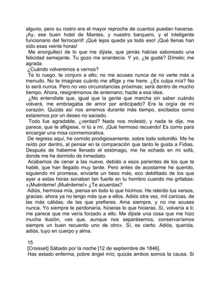 alguno, pero su rostro era el mayor reproche de cuantos puedan hacerse.
¡Ay, ese buen hotel de Mantes, y nuestro barquero, y el inteligente
funcionario del ferrocarril! ¡Qué lejos queda ya todo eso! ¡Qué llenas han
sido esas veinte horas!
  Me enorgullecí de lo que me dijiste, que jamás habías saboreado una
felicidad semejante. Tu gozo me enardecía. Y yo, ¿te gusté? Dímelo; me
agrada.
 ¿Cuándo volveremos a vernos?
  Te lo ruego, te conjuro a ello; no me acuses nunca de no verte más a
menudo. No te imaginas cuánto me aflige y me hiere. ¿Es culpa mía? No
lo será nunca. Pero no veo circunstancias próximas; será dentro de mucho
tiempo. Ahora, resignémonos de antemano; hazte a esa idea.
  ¿No entendiste que, igual que la gente que marcha sin saber cuándo
volverá, me embriagaba de amor por anticipado? Era la orgía de mi
corazón. Quizás así nos amemos durante más tiempo, excitados como
estaremos por un deseo no saciado.
  Todo fue agradable, ¿verdad? Nada nos molestó, y nada te dije, me
parece, que te afligiese, ni tú a mí. ¡Qué hermoso recuerdo! Es como para
encargar una misa conmemorativa.
 De regreso aquí, he comido prodigiosamente, sobre todo solomillo. Me he
reído por dentro, al pensar en la comparación que tanto le gusta a Fidias.
Después de haberme llenado el estómago, me he echado en mi sofá,
donde me he dormido de inmediato.
  Acabamos de cenar a las nueve, debido a esos parientes de los que te
hablé, que han llegado muy tarde. Pero antes de acostarme he querido,
siguiendo mi promesa, enviarte un beso más, eco debilitado de los que
ayer a estas horas sonaban tan fuerte en tu hombro cuando me gritabas:
«¡Muérdeme! ¡Muérdeme!» ¿Te acuerdas?
 Adiós, hermosa mía, piensa en todo lo que hicimos. He releído tus versos,
gracias; ahora ya no tengo más que a ellos. Adiós otra vez, mil caricias, de
las más cálidas, de las que prefieres. Ama siempre, y no me acuses
nunca. Yo siempre te perdonaría, hicieras lo que hicieras. Sí, volvería a ti;
me parece que me vería forzado a ello. Me dijiste una cosa que me hizo
mucha ilusión, «es que, aunque nos separásemos, conservaríamos
siempre un buen recuerdo uno de otro». Sí, es cierto. Adiós, querida,
adiós, tuyo en cuerpo y alma.

15
[Croisset] Sábado por la noche [12 de septiembre de 1846].
Has estado enferma, pobre ángel mío; quizás ambos somos la causa. Si
 