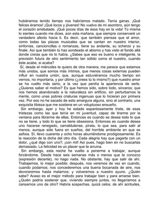 hubiéramos tenido tiempo nos habríamos matado. Tenía ganas. ¡Qué
felices éramos! ¡Qué locos y jóvenes! No vuelvo de mi asombro, aún tengo
el corazón arrebatado. ¡Qué pocos días de ésos hay en la vida! Tú misma
lo sientes cuando me dices, aún esta mañana, que siempre conservaré un
verdadero afecto hacia ti. Es decir, que también piensas que el amor,
como todas las piezas musicales que se cantan en nuestro interior,
sinfonías, cancioncillas o romanzas, tiene su andante, su scherzo y su
finale. Así que también tú has sondeado el abismo y has visto el fondo allá
donde creías que no lo había. ¿Sabes que eso es bueno e inteligente, la
previsión futura de otro sentimiento tan sólido como el nuestro, cuando
éste acabe, si acaba?
 Sí, desde el miércoles te quiero de otra manera; me parece que estamos
más unidos, que somos más íntimos, que menos cosas externas pueden
influir en nuestra unión; que, aunque estuviéramos mucho tiempo sin
vernos, no importaría, y por último (¿crees tú lo mismo?) que nuestro amor
se ha vuelto más serio, a la vez que perdía la apariencia de serlo.
¿Quieres saber el motivo? Es que hemos sido, sobre todo, sinceros; que
nos hemos abandonado a la naturaleza sin artificio, sin perturbarnos la
mente, como unas pobres criaturas ingenuas que lo hicieran por primera
vez. Por eso no he sacado de esto amargura alguna, sino al contrario, una
exquisita tibieza que me sostiene en un voluptuoso ensueño.
  Sin embargo, ayer y hoy he estado espantosamente triste, de esas
tristezas como las que tenía en mi juventud, capaz de tirarme por la
ventana para librarme de ellas. Entonces es cuando se desea todo lo que
no se tiene, y todo lo que se tiene obsesiona. Entonces es cuando desea
uno hacerse renegado, camaldulense, pirata, lo que sea, para salir al
menos, aunque sólo fuera en sueños, del horrible ambiente en que se
asfixia. Sí, llevo cuarenta y ocho horas aburriéndome prodigiosamente. Es
la reacción de la dicha del otro día. Cada alegría hay que pagarla con un
dolor, ¿qué digo con uno?; ¡con mil! Así pues, hago bien en no buscarlas
demasiado. La felicidad es un placer que te arruina.
  Sin embargo, esta noche he vuelto a ponerme a trabajar, aunque
forzándome. Desde hace seis semanas más o menos que te conozco
(expresión decente), no hago nada. No obstante, hay que salir de ahí.
Trabajemos, lo mejor posible; después, nos veremos de vez en cuando,
cuando podamos; nos concederemos una buena bocanada de aire, nos
devoraremos hasta matarnos; y volveremos a nuestro ayuno. ¿Quién
sabe? Acaso es el mejor método para trabajar bien y para amarse bien.
¿Quién podría sostener que, viviendo siempre juntos, no llegaríamos a
cansarnos uno de otro? Habría sospechas, quizá celos; de ahí acritudes,
 