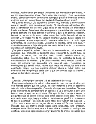 enfados. Acabaríamos por seguir viéndonos por terquedad o por hábito, y
no por atracción como ahora. No lo creo, sin embargo. ¡Eres demasiado
buena, demasiado dulce, demasiado abnegada para ser como las demás
mujeres, que son tan egoístas, tan ávidas del hombre al que aman!
 Me quieres mucho, sí, lo sé; tendría que ser muy malvado y muy estúpido
para no sentirlo, para no corresponderte. El otro día me admirabas. (Sí,
leía la admiración en tus ojos; ¿qué leías en los míos?) Me encontraba
fuerte y ardiente. Pues bien, ahora me parece que estaba frío, que habría
podido colmarte de más caricias y ardores y que, a la primera ocasión,
borraré el recuerdo de esta noche como ésa había borrado el de la
anterior. ¿No dudas ya de mí, verdad, querida Louise? Estás segura de
que te quiero, de que te querré aún durante mucho tiempo. Y no te hago
juramentos, no te prometo nada. Conservo mi libertad, como tú la tuya, y
«cuando empieces a dejar de gustarme, no te lo haré sentir con excesiva
dureza»; son expresiones tuyas.
 ¡Oh, pobre mujer! No sabes cuánto me ha conmovido eso. Mira, creo, al
contrario, que empiezas a gustarme más. Recuerdo tu rostro bajo tu
pañuelo de noche, con tus dos rizos, cuando estabas sobre mí,
suspendida sobre mí... te brillaban los ojos, te temblaba la boca, te
castañeteaban los dientes... y la cálida suavidad de tu cuerpo cuando lo
sentí por primera vez, acostados uno junto al otro. ¿Recuerdas la
embriaguez que sentí? Adiós, recibe aquí todos mis besos, los que te he
enseñado, dijiste, los que quisiera dedicar ahora a cubrir todos tus
miembros. Me imagino que estás aquí y que desfalleces bajo su presión...
Adiós, en tus labios, mi amor. [...]

 16
 [Croisset] Domingo por la noche [13 de septiembre de 1846].
 Estoy atormentado por tu salud, pobre corazón mío, por tus vómitos, por
esa maldita sangre que no vuelve. Te sigo instando a que te asegures
sobre tu estado lo antes posible. Consulta al respecto a tu médico. Si es un
poco inteligente, te comprenderá en seguida, o ve a consultar a otro, uno
bueno, con tal que no te conozca. Dile que te ha ocurrido a veces, y
pregúntale qué se podría intentar para estar seguros de la cosa. Antes de
exponerte a ese viaje, hay que saber a qué atenerse, ¿no? Y si no intentas
lo que te aconsejo —un remedio para hacer que vuelvan los ingleses—,
¿cómo vas a estar nunca segura de su ausencia? Ocurre bastante a
menudo que un motivo moral baste para retenerlos, una emoción,
cualquier cosa. Serías muy loca si fueras allá a prevenir un mal que no
existiera. Creo que esta opinión es muy prudente, te animo, te suplico que
 