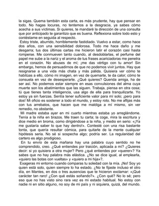 la sigas. Quema también esta carta, es más prudente, hay que pensar en
todo. No hagas locuras, no tentemos a la desgracia, ya sabes cómo
acecha a sus víctimas. Si quieres, te mandaré la dirección de una consulta
que por anticipado te garantizo que es buena. Reflexiona sobre todo esto y
contéstame en seguida al respecto.
 Estoy triste, aburrido, horriblemente fastidiado. Vuelvo a estar, como hace
dos años, con una sensibilidad dolorosa. Todo me hace daño y me
desgarra; tus dos últimas cartas me hicieron latir el corazón casi hasta
romperse. Me conmueven tanto cuando, al desdoblarlas, el perfume del
papel me sube a la nariz y el aroma de tus frases acariciadoras me penetra
en el corazón. No abuses de mí; ¡me das vértigo con tu amor! Sin
embargo, hemos de persuadirnos de que no podemos vivir juntos. Hay que
resignarse a una vida más chata y más pálida. Quisiera ver cómo te
habitúas a ello, cómo mi imagen, en vez de quemarte, te da calor; cómo te
consuela en vez de desesperarte. ¿Qué quieres? Querida amiga, ha de
ser así. No podemos estar siempre en esas convulsiones del alma cuya
muerte son los abatimientos que las siguen. Trabaja, piensa en otra cosa;
tú que tienes tanta inteligencia, usa algo de ella para tranquilizarte. Yo
estoy ya sin fuerzas. Sentía tener suficiente valor para mí solo; ¡pero para
dos! Mi oficio es sostener a todo el mundo, y estoy roto. No me aflijas más
con tus arrebatos, que hacen que me maldiga a mí mismo, sin ver
remedio, no obstante.
 Mi madre estaba ayer en mi cuarto mientras estaba yo arreglándome.
Tenía a la niña en brazos. Me traen tu carta; la coge, mira la escritura y
dice medio en broma, como dirigiéndose a la niña, y medio en serio: «¡Ya
me gustaría saber lo que hay dentro!». Contesté con una risa bastante
tonta, que quería resultar cómica, para quitarle de la mente cualquier
hipótesis seria. No sé si sospecha algo; podría ser. La regularidad del
cartero es algo prodigioso.
  En tu envío de esta mañana hay una palabra cuyo sentido no he
comprendido, creo. ¿Qué entiendes por traición, aplicada a mí? ¿Quieres
decir: si yo quisiera a otra mujer? Pero ¿qué entiendes por «querer»? Ya
sabes que no hay palabra más elástica. ¿No se dice igual, al emplearla,
«quiero las botas con vueltas» y «quiero a mi hija»?.
 Exageras mi entorno cuando comparas tu soledad con la mía. ¡No! Soy yo
quien está solo, quien siempre lo ha estado. ¿No te fijaste incluso el otro
día, en Mantes, en dos o tres ausencias que te hicieron exclamar: «¡Qué
carácter tan raro! ¿Con qué estás soñando?». ¿Con qué? No lo sé; pero
eso que no has visto sino rara vez es mi estado habitual. No estoy con
nadie ni en sitio alguno, no soy de mi país y ni siquiera, quizá, del mundo.
 
