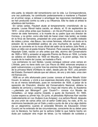 otra parte, la relación del romanticismo con la vida. La Correspondencia,
una vez publicada, ha contribuido poderosamente a mantener a Flaubert
en el primer rango, a retrasar o amortiguar las reacciones inevitables que
se han producido contra su arte y su influencia. Ella ha dado al artista la
añadidura del hombre».
  En varias cartas, Flaubert alude al temperamento «meridional» de su
amante. Louise Révoil había nacido, en efecto, el 15 de septiembre de
1810 —once años antes que Gustave— en Aix-en-Provence. Louise es la
menor de siete hermanos; a la muerte de su padre (que era director de
Correos, y no pintor, como ella trató de hacer creer más tarde), se instala
en la finca de Servanes, propiedad de unos parientes: el castillo rodeado
de robles y pinos, «les Baux», las ruinas famosas, influirían sin duda en la
eclosión de la sensibilidad poética de una muchacha de quince años.
Louise se convierte en la musa oficial del salón de la señora Julie Périé, y
tiene un idilio con el poeta Arsene Thévenot. Para casarse, elige al flautista
Hippolyte Colet, nacido un año antes que ella, alumno del Conservatorio
de 1828 a 1833 y acreedor al segundo Premio de Roma en 1834. La boda
se celebra en diciembre de 1835 en Mouriés, y la joven pareja, tras la
muerte de la madre de Louise, se traslada a París.
  Los comienzos no son fáciles. Louise consigue colocar unos versos en
L'Artiste, pero no tiene éxito con Les Fleurs du Midi; entonces empieza a
pedir subvenciones y a correr tras los premios literarios. Sus intrigas cerca
de la princesa Marie d'Orléans le valen, desde julio de 1837, una pensión
del Estado; Dumesnil calcula que así obtuvo, de uno y otro lado, unos cien
mil francos-oro.
  1838 es un año afortunado para Louise: conoce al ilustre filósofo Victor
Cousin, lo seduce, y vivirá a sus expensas dieciséis años. Hippolyte Colet
no es el menos beneficiado, pues en noviembre de 1839, a pesar de la
oposición de Cherubini, director del Conservatorio Nacional, obtiene la
cátedra de armonía y contrapunto. En mayo del mismo año, la Academia
—¿alentada por Béranger? ¿por Cousin?— corona «Le Musée de
Versailles», un largo poema insípido, a gusto de Dumesnil. En 1840,
Louise espera su primer hijo. En junio, el periodista Alphonse Karr escribe
malévolamente en Les Guêpes (Las Avispas): «La señora Révoil, después
de una unión de varios años con el señor Collet [sic], ha visto, al fin, su
matrimonio bendecido por el Cielo y está a punto de dar a luz algo distinto
de un alejandrino; cuando el venerable Ministro de Educación (Victor
Cousin) se ha enterado de las circunstancias, consciente de su deber para
con la literatura, ha hecho por la señora Collet lo que habría hecho sin
duda por cualquier otra mujer de letras. La ha rodeado de cuidados y
 