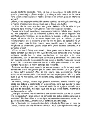 siendo bastante parecido. Pero, ya que el desenlace ha sido como yo
quería, ¡tanto mejor! ¡Tanto mejor! ¡Un desgraciado menos en la tierra!
¡Una víctima menos para el hastío, el vicio o el crimen, para el infortunio
seguro!
 ¡Mejor, si no tengo posteridad! Mi oscuro apellido se extinguirá conmigo, y
el mundo proseguirá su andar, igual que si dejara uno ilustre.
  La idea de la nada absoluta me gusta. Axioma: «Es la vida la que
consuela de la muerte, y la muerte es la que consuela de la vida».
 Piensa para ti qué molestias y qué preocupaciones habría sido. Llegaba
yo, me aceptabas con la candidez sublime de tu amor ingenuo, me
sacrificabas de inmediato, sin yo pedírtelo, tu cuerpo, tu alma, tu amor de
mujer, el amor de los hombres superiores que te rodean; y para
recompensarte, en el egoísmo personal de mi goce, te aplicaba yo un
castigo tanto más terrible cuanto más querido para ti, que estabas
resignada de antemano, ¡pobre ángel mío! ¡Aún estabas contenta, y lo
lamentas ahora!
 ¡Cómo te beso! Estoy emocionado, lloro. ¡Ven, que te bese sobre ese
pobre corazón que late por mí! ¡Qué buena, qué abnegada eres! Aunque
hubieses nacido fea, tu alma resplandece en tus ojos y te hace
encantadora, con un encanto que conmueve y enternece. No, jamás me
han querido como tú me quieres; tienes razón al decirlo. Tampoco volveré
a serlo. No ocurre más que una vez en la vida, para que uno la recuerde
siempre y para que, al morir, bendiga ese recuerdo.
 También me dices que, cuando ya no me gustes, no te lo haga sentir
demasiado. Sería repugnante por mi parte; sería infame. ¡A ti! ¡A ti! ¿Que
te haga sufrir adrede? ¡No! Si me ocurre eso, perdóname. Piensa
entonces: es que no podía obrar de otro modo; es porque el cielo lo quería,
pues si ya no me quiere, aún me quiere, estoy segura; de otro modo, pero
me quiere.
  Sé buena, trabaja, hazme algo grande, hermoso, sobrio, severo, algo
cálido por debajo y espléndido en la superficie, para que pueda yo estar
orgulloso de ello y para que, desde el fondo de mi agujero, cuando sepa
que allá te aplauden, me diga: «¡Es ella la que lo ha hecho, mientras lo
hacía pensaba en mí!».
 ¿Por qué rechazas tan duramente a ese buen Filósofo, que se da cuenta
y te lo reprocha? ¿Qué crimen ha cometido ese pobre diablo para que lo
maltrates? No descuides a tus amigos; sé con ellos como eras antes. No
quiero quitarte nada, ¿entiendes? Al contrario, añadirte algo.
 Me reí bastante con tu descripción de la entrada de Béranger en casa de
Dumas, cuando vio a la dama en camisón. ¡Qué buen tipo ese Dumas! ¡Y
 