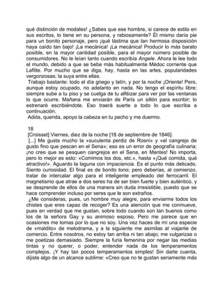 qué distinción de modales! ¿Sabes que ese hombre, si carece de estilo en
sus escritos, lo tiene en su persona, y rabiosamente? Él mismo daría pie
para un bonito personaje, pero ¡qué lástima que tan hermosa disposición
haya caído tan bajo! ¡La mecánica! ¡La mecánica! Producir lo más barato
posible, en la mayor cantidad posible, para el mayor número posible de
consumidores. No le leían tanto cuando escribía Angele. Ahora le lee todo
el mundo, debido a que se bebe más habitualmente Médoc corriente que
Lafitte. Por mucho que se diga, hay, hasta en las artes, popularidades
vergonzosas; la suya entre ellas.
 Trabajo bastante: todo el día griego y latín, y por la noche ¡Oriente! Pero,
aunque estoy ocupado, no adelanto en nada. No tengo el espíritu libre;
siempre sube a tu piso y se cuelga de tu alféizar para ver por las ventanas
lo que ocurre. Mañana me enviarán de París un sillón para escribir; lo
estrenaré escribiéndote. Eso traerá suerte a todo lo que escriba a
continuación.
 Adiós, querida, apoyo la cabeza en tu pecho y me duermo.

 18
 [Croisset] Viernes, diez de la noche [18 de septiembre de 1846].
  [...] Me gusta mucho la «suculenta perdiz de Rosni» y «el cangrejo de
gusto fino que pescan en el Sena»; eso es un error de geografía culinaria;
¡no creo que se pesquen cangrejos en el Sena, en Mantes! No importa,
pero lo mejor es esto: «Comimos los dos, etc.», hasta «¡Qué comida, qué
atractivo!». Aguardo la laguna con impaciencia. Es el punto más delicado.
Siento curiosidad. El final es de bonito tono; pero deberías, al comienzo,
tratar de intercalar algo para el inteligente empleado del ferrocarril. El
magnetismo que atrae a dos seres ha de ser bien fuerte y bien auténtico, y
se desprende de ellos de una manera sin duda irresistible, puesto que se
hace comprender incluso por seres que le son extraños.
  ¿Me consideras, pues, un hombre muy alegre, para enviarme todos los
chistes que eres capaz de recoger? Es una atención que me conmueve,
pues en verdad que me gustan, sobre todo cuando son tan buenos como
los de la señora Gay y su animoso esposo. Pero me parece que en
ocasiones me tomas por lo que no soy. Una vez haces de mí una especie
de «maldito» de melodrama, y a la siguiente me asimilas al viajante de
comercio. Entre nosotros, no estoy tan arriba ni tan abajo; me vulgarizas o
me poetizas demasiado. Siempre la furia femenina por negar las medias
tintas y no querer, o poder, entender nada de los temperamentos
complejos. ¡Y hay tan pocos temperamentos simples! Sin darte cuenta,
dijiste algo de un alcance sublime: «Creo que no te gustan seriamente más
 