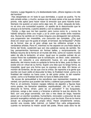 manera. Luego llegaste tú y lo desbarataste todo. ¡Ahora regreso a la vida
del hombre!
  Has despertado en mí todo lo que dormitaba, o quizá se pudría. Ya he
sido amado antes, y mucho, aunque soy de esos seres a los que se olvida
pronto, más aptos para hacer nacer la emoción que para hacerla durar.
Siempre me quieren un poco como algo raro. El , amor, después de todo,
no es sino una curiosidad superior, un apetito de lo desconocido que te
empuja a la tormenta, a pecho abierto y con la cabeza adelante.
  Corrijo, y digo que me han querido; pero nunca como tú, y nunca ha
habido tampoco entre una mujer y yo la unión que existe entre nosotros
dos. Nunca he sentido en mí hacia ninguna una abnegación tan profunda,
una propensión tan irresistible, una comunión tan completa. ¿Por qué
dices sin cesar que me gusta el oropel, el tornasol, las lentejuelas? ¡Poeta
de la forma!, ése es el gran ultraje que los utilitarios arrojan a los
verdaderos artistas. Para mí, mientras no me separen en una frase dada la
forma del fondo, sostendré que son dos palabras vacías de sentido. No
hay pensamientos hermosos sin formas bellas, y recíprocamente. La
Belleza rezuma de la forma en el mundo del Arte, como en nuestro mundo
salen de ella la tentación, el amor. Igual que no puedes extraer de un
cuerpo físico las cualidades que lo constituyen, es decir, color, extensión,
solidez, sin reducirlo a una abstracción hueca, en una palabra, sin
destruirlo, del mismo modo no quitarás la forma de la Idea, pues la Idea no
existe sino en virtud de su forma. Supón una idea que no tenga forma, es
imposible; igual que una forma que no exprese una idea. Ahí tienes un
montón de tonterías, de las que vive la crítica. Se reprocha a la gente que
escribe con buen estilo el descuidar la Idea, la finalidad moral; ¡como si la
finalidad del médico no fuera curar, la del pintor pintar, la del ruiseñor
cantar, como si la finalidad del Arte no fuera lo Bello ante todo!
  Se acusa de sensualidad a los escultores que representan mujeres de
verdad, con pechos que pueden dar leche y caderas que pueden concebir.
Pero si, al contrario, hicieran ropajes rellenos de algodón y figuras lisas
como postes, los llamarían idealistas, espiritualistas. ¡Ah, sí!, es cierto:
descuida la forma, dirían; ¡pero es un pensador! Y los burgueses,
entonces, venga a dar voces y a forzarse a admirar lo que les aburre. Es
fácil, con una jerga convenida, con dos o tres ideas en boga, hacerse
pasar por un escritor socialista, humanitario, renovador y precursor de ese
porvenir evangélico soñado por los pobres y por los locos. Ésa es la manía
actual; se avergüenzan del propio oficio. Hacer simplemente versos,
escribir una novela, tallar mármol, ¡ni hablar! Eso valía antiguamente,
cuando no teníamos la misión social del poeta. Ahora cada obra ha de
 