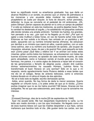 tener su significado moral, su enseñanza graduada; hay que darle un
alcance filosófico a un soneto, es preciso que un drama dé palmetazos a
los monarcas y una .acuarela debe moderar las costumbres. La
picapleitería se cuela por doquier, la furia de discurrir, echar peroratas,
defender; la musa se convierte en el pedestal de mil ambiciones. ¡Oh,
pobre Olimpo! ¡Serían capaces de plantar en tu cima un campo de patatas!
Y si sólo se metieran en esto los mediocres, se podría dejarles hacer. Pero
la vanidad ha desterrado al orgullo, y ha establecido mil pequeñas codicias
allá donde reinaba una amplia ambición. También los fuertes, los grandes,
han pensado a su vez: ¿por qué no ha llegado ya mi día? ¿Por qué no
agitar a esta multitud a todas horas, en vez de hacerla soñar más tarde?
Entonces se han subido a la tribuna; han entrado en un periódico y ahí
están, apoyando con su nombre inmortal teorías efímeras. Se esfuerzan
por derribar a un ministro que caerá sin ellos, cuando podrían, con un solo
verso satírico, atar a su nombre una ilustración de oprobio. ¡Se ocupan de
impuestos, aduanas, leyes, de paz y de guerra! Pero ¡qué pequeño es todo
eso! ¡Cómo pasa! ¡Qué falso y relativo es! Y se animan con todas estas
miserias; gritan contra todos los tramposos; se entusiasman con todas las
buenas acciones comunes; se apiadan de cada inocente muerto, de cada
perro atropellado, como si hubieran venido al mundo para eso. Es más
hermoso, me parece, ir a varios siglos de distancia a hacer latir el corazón
de las generaciones y llenarlo de alegrías puras. ¿Quién dirá cuántos
divinos estremecimientos ha causado Homero, cuántos lloros ha
transformado el buen Horacio en una sonrisa? Sólo en lo que a mí
respecta, siento agradecimiento hacia Plutarco debido a esas tardes que
me dio en el colegio, llenas de ardores belicosos, como si entonces
hubiera llevado en mi alma el ímpetu de dos ejércitos.
 No sé si todo esto es legible; escribo demasiado aprisa.
 Adiós, amor querido. No hay forma de darte la menor sorpresa. Quería
regalarte un cinturón turco, y lo pides antes de que yo lo reciba. ¿Cómo
podías imaginar que no se me había ocurrido? Mil besos. Gracias por los
autógrafos. No es que sea coleccionista, pero todo lo que te concierne me
interesa.

 19
 [Croisset] Domingo, diez de la noche [20 de septiembre de 1846].
  Ayer me acosté tarde. Me han despertado trayéndome tu carta. La he
leído aún medio dormido y con los ojos hinchados. Ha llegado como uno
de esos buenos besos con que las madres despiertan a sus hijos, caricia
mañanera que bendice todo el día. ¡Me gustan tanto tus cartas, son tan
 