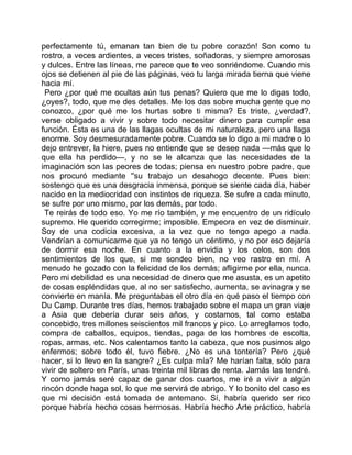 perfectamente tú, emanan tan bien de tu pobre corazón! Son como tu
rostro, a veces ardientes, a veces tristes, soñadoras, y siempre amorosas
y dulces. Entre las líneas, me parece que te veo sonriéndome. Cuando mis
ojos se detienen al pie de las páginas, veo tu larga mirada tierna que viene
hacia mí.
 Pero ¿por qué me ocultas aún tus penas? Quiero que me lo digas todo,
¿oyes?, todo, que me des detalles. Me los das sobre mucha gente que no
conozco, ¿por qué me los hurtas sobre ti misma? Es triste, ¿verdad?,
verse obligado a vivir y sobre todo necesitar dinero para cumplir esa
función. Ésta es una de las llagas ocultas de mi naturaleza, pero una llaga
enorme. Soy desmesuradamente pobre. Cuando se lo digo a mi madre o lo
dejo entrever, la hiere, pues no entiende que se desee nada —más que lo
que ella ha perdido—, y no se le alcanza que las necesidades de la
imaginación son las peores de todas; piensa en nuestro pobre padre, que
nos procuró mediante ''su trabajo un desahogo decente. Pues bien:
sostengo que es una desgracia inmensa, porque se siente cada día, haber
nacido en la mediocridad con instintos de riqueza. Se sufre a cada minuto,
se sufre por uno mismo, por los demás, por todo.
 Te reirás de todo eso. Yo me río también, y me encuentro de un ridículo
supremo. He querido corregirme; imposible. Empeora en vez de disminuir.
Soy de una codicia excesiva, a la vez que no tengo apego a nada.
Vendrían a comunicarme que ya no tengo un céntimo, y no por eso dejaría
de dormir esa noche. En cuanto a la envidia y los celos, son dos
sentimientos de los que, si me sondeo bien, no veo rastro en mí. A
menudo he gozado con la felicidad de los demás; afligirme por ella, nunca.
Pero mi debilidad es una necesidad de dinero que me asusta, es un apetito
de cosas espléndidas que, al no ser satisfecho, aumenta, se avinagra y se
convierte en manía. Me preguntabas el otro día en qué paso el tiempo con
Du Camp. Durante tres días, hemos trabajado sobre el mapa un gran viaje
a Asia que debería durar seis años, y costamos, tal como estaba
concebido, tres millones seiscientos mil francos y pico. Lo arreglamos todo,
compra de caballos, equipos, tiendas, paga de los hombres de escolta,
ropas, armas, etc. Nos calentamos tanto la cabeza, que nos pusimos algo
enfermos; sobre todo él, tuvo fiebre. ¿No es una tontería? Pero ¿qué
hacer, si lo llevo en la sangre? ¿Es culpa mía? Me harían falta, sólo para
vivir de soltero en París, unas treinta mil libras de renta. Jamás las tendré.
Y como jamás seré capaz de ganar dos cuartos, me iré a vivir a algún
rincón donde haga sol, lo que me servirá de abrigo. Y lo bonito del caso es
que mi decisión está tomada de antemano. Sí, habría querido ser rico
porque habría hecho cosas hermosas. Habría hecho Arte práctico, habría
 
