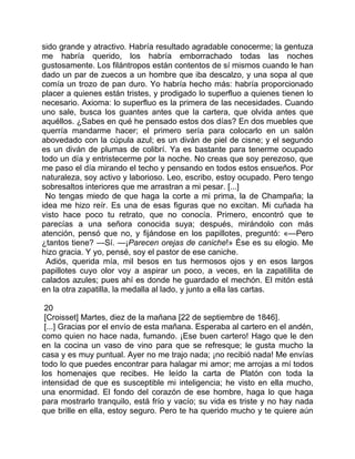 sido grande y atractivo. Habría resultado agradable conocerme; la gentuza
me habría querido, los habría emborrachado todas las noches
gustosamente. Los filántropos están contentos de sí mismos cuando le han
dado un par de zuecos a un hombre que iba descalzo, y una sopa al que
comía un trozo de pan duro. Yo habría hecho más: habría proporcionado
placer a quienes están tristes, y prodigado lo superfluo a quienes tienen lo
necesario. Axioma: lo superfluo es la primera de las necesidades. Cuando
uno sale, busca los guantes antes que la cartera, que olvida antes que
aquéllos. ¿Sabes en qué he pensado estos dos días? En dos muebles que
querría mandarme hacer; el primero sería para colocarlo en un salón
abovedado con la cúpula azul; es un diván de piel de cisne; y el segundo
es un diván de plumas de colibrí. Ya es bastante para tenerme ocupado
todo un día y entristecerme por la noche. No creas que soy perezoso, que
me paso el día mirando el techo y pensando en todos estos ensueños. Por
naturaleza, soy activo y laborioso. Leo, escribo, estoy ocupado. Pero tengo
sobresaltos interiores que me arrastran a mi pesar. [...]
 No tengas miedo de que haga la corte a mi prima, la de Champaña; la
idea me hizo reír. Es una de esas figuras que no excitan. Mi cuñada ha
visto hace poco tu retrato, que no conocía. Primero, encontró que te
parecías a una señora conocida suya; después, mirándolo con más
atención, pensó que no, y fijándose en los papillotes, preguntó: «—Pero
¿tantos tiene? —Sí. —¡Parecen orejas de caniche!» Ése es su elogio. Me
hizo gracia. Y yo, pensé, soy el pastor de ese caniche.
 Adiós, querida mía, mil besos en tus hermosos ojos y en esos largos
papillotes cuyo olor voy a aspirar un poco, a veces, en la zapatillita de
calados azules; pues ahí es donde he guardado el mechón. El mitón está
en la otra zapatilla, la medalla al lado, y junto a ella las cartas.

 20
 [Croisset] Martes, diez de la mañana [22 de septiembre de 1846].
 [...] Gracias por el envío de esta mañana. Esperaba al cartero en el andén,
como quien no hace nada, fumando. ¡Ese buen cartero! Hago que le den
en la cocina un vaso de vino para que se refresque; le gusta mucho la
casa y es muy puntual. Ayer no me trajo nada; ¡no recibió nada! Me envías
todo lo que puedes encontrar para halagar mi amor; me arrojas a mí todos
los homenajes que recibes. He leído la carta de Platón con toda la
intensidad de que es susceptible mi inteligencia; he visto en ella mucho,
una enormidad. El fondo del corazón de ese hombre, haga lo que haga
para mostrarlo tranquilo, está frío y vacío; su vida es triste y no hay nada
que brille en ella, estoy seguro. Pero te ha querido mucho y te quiere aún
 