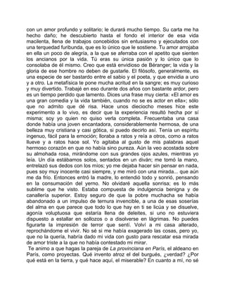 con un amor profundo y solitario; le durará mucho tiempo. Su carta me ha
hecho daño; he descubierto hasta el fondo el interior de esa vida
macilenta, llena de trabajos concebidos sin entusiasmo y ejecutados con
una terquedad furibunda, que es lo único que le sostiene. Tu amor arrojaba
en ella un poco de alegría, a la que se aferraba con el apetito que sienten
los ancianos por la vida. Tú eras su única pasión y lo único que lo
consolaba de él mismo. Creo que está envidioso de Béranger; la vida y la
gloria de ese hombre no deben de gustarle. El filósofo, generalmente, es
una especie de ser bastardo entre el sabio y el poeta, y que envidia a uno
y a otro. La metafísica te pone mucha acritud en la sangre; es muy curioso
y muy divertido. Trabajé en eso durante dos años con bastante ardor, pero
es un tiempo perdido que lamento. Dices una frase muy cierta: «El amor es
una gran comedia y la vida también, cuando no se es actor en ella»; sólo
que no admito que dé risa. Hace unos dieciocho meses hice este
experimento a lo vivo, es decir que la experiencia resultó hecha por sí
misma; soy yo quien no quiso verla completa. Frecuentaba una casa
donde había una joven encantadora, considerablemente hermosa, de una
belleza muy cristiana y casi gótica, si puedo decirlo así. Tenía un espíritu
ingenuo, fácil para la emoción; lloraba a ratos y reía a otros, como a ratos
llueve y a ratos hace sol. Yo agitaba al gusto de mis palabras aquel
hermoso corazón en que no había sino pureza. Aún la veo acostada sobre
su almohada rosa, mirándome con sus grandes ojos azules, mientras yo
leía. Un día estábamos solos, sentados en un diván; me tomó la mano,
entrelazó sus dedos con los míos; yo me dejaba hacer sin pensar en nada,
pues soy muy inocente casi siempre, y me miró con una mirada... que aún
me da frío. Entonces entró la madre, lo entendió todo y sonrió, pensando
en la consumación del yerno. No olvidaré aquella sonrisa; es lo más
sublime que he visto. Estaba compuesta de indulgencia benigna y de
canallería superior. Estoy seguro de que la pobre muchacha se había
abandonado a un impulso de ternura invencible, a una de esas soserías
del alma en que parece que todo lo que hay en ti se licúa y se disuelve,
agonía voluptuosa que estaría llena de deleites, si uno no estuviera
dispuesto a estallar en sollozos o a disolverse en lágrimas. No puedes
figurarte la impresión de terror que sentí. Volví a mi casa alterado,
reprochándome el vivir. No sé si me había exagerado las cosas, pero yo,
que no la quería, habría dado mi vida con gusto para rescatar esa mirada
de amor triste a la que no había contestado mi mirar.
 Te animo a que hagas la pareja de La provinciana en París, el aldeano en
París, como proyectas. Qué invento atroz el del burgués, ¿verdad? ¿Por
qué está en la tierra, y qué hace aquí, el miserable? En cuanto a mí, no sé
 