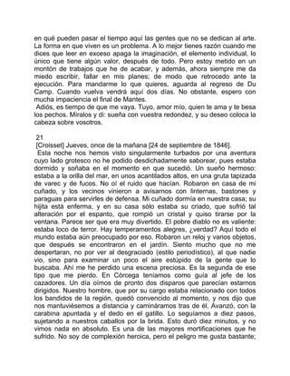 en qué pueden pasar el tiempo aquí las gentes que no se dedican al arte.
La forma en que viven es un problema. A lo mejor tienes razón cuando me
dices que leer en exceso apaga la imaginación, el elemento individual, lo
único que tiene algún valor, después de todo. Pero estoy metido en un
montón de trabajos que he de acabar, y además, ahora siempre me da
miedo escribir, fallar en mis planes; de modo que retrocedo ante la
ejecución. Para mandarme lo que quieres, aguarda al regreso de Du
Camp. Cuando vuelva vendrá aquí dos días. No obstante, espero con
mucha impaciencia el final de Mantes.
 Adiós, es tiempo de que me vaya. Tuyo, amor mío, quien te ama y te besa
los pechos. Míralos y di: sueña con vuestra redondez, y su deseo coloca la
cabeza sobre vosotros.

 21
 [Croisset] Jueves, once de la mañana [24 de septiembre de 1846].
  Esta noche nos hemos visto singularmente turbados por una aventura
cuyo lado grotesco no he podido desdichadamente saborear, pues estaba
dormido y soñaba en el momento en que sucedió. Un sueño hermoso:
estaba a la orilla del mar, en unos acantilados altos, en una gruta tapizada
de varec y de fucos. No oí el ruido que hacían. Robaron en casa de mi
cuñado, y los vecinos vinieron a avisarnos con linternas, bastones y
paraguas para servirles de defensa. Mi cuñado dormía en nuestra casa; su
hijita está enferma, y en su casa sólo estaba su criado, que sufrió tal
alteración por el espanto, que rompió un cristal y quiso tirarse por la
ventana. Parece ser que era muy divertido. El pobre diablo no es valiente:
estaba loco de terror. Hay temperamentos alegres, ¿verdad? Aquí todo el
mundo estaba aún preocupado por eso. Robaron un reloj y varios objetos,
que después se encontraron en el jardín. Siento mucho que no me
despertaran, no por ver al desgraciado (estilo periodístico), al que nadie
vio, sino para examinar un poco el aire estúpido de la gente que lo
buscaba. Ahí me he perdido una escena preciosa. Es la segunda de ese
tipo que me pierdo. En Córcega teníamos como guía al jefe de los
cazadores. Un día oímos de pronto dos disparos que parecían estarnos
dirigidos. Nuestro hombre, que por su cargo estaba relacionado con todos
los bandidos de la región, quedó convencido al momento, y nos dijo que
nos mantuviésemos a distancia y camináramos tras de él. Avanzó, con la
carabina apuntada y el dedo en el gatillo. Lo seguíamos a diez pasos,
sujetando a nuestros caballos por la brida. Esto duró diez minutos, y no
vimos nada en absoluto. Es una de las mayores mortificaciones que he
sufrido. No soy de complexión heroica, pero el peligro me gusta bastante;
 