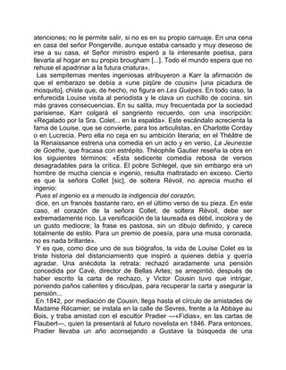 atenciones; no le permite salir, si no es en su propio carruaje. En una cena
en casa del señor Pongerville, aunque estaba cansado y muy deseoso de
irse a su casa, el Señor ministro esperó a la interesante poetisa, para
llevarla al hogar en su propio brougham [...]. Todo el mundo espera que no
rehuse el apadrinar a la futura criatura».
  Las sempiternas mentes ingeniosas atribuyeron a Karr la afirmación de
que el embarazo se debía a «une piqûre de cousin» [una picadura de
mosquito], chiste que, de hecho, no figura en Les Guépes. En todo caso, la
enfurecida Louise visita al periodista y le clava un cuchillo de cocina, sin
más graves consecuencias. En su salita, muy frecuentada por la sociedad
parisiense, Karr colgará el sangriento recuerdo, con una inscripción:
«Regalado por la Sra. Colet... en la espalda». Este escándalo acrecienta la
fama de Louise, que se convierte, para los articulistas, en Charlotte Corday
o en Lucrecia. Pero ella no ceja en su ambición literaria; en el Théâtre de
la Renaissance estrena una comedia en un acto y en verso, La Jeunesse
de Goethe, que fracasa con estrépito. Théophile Gautier reseña la obra en
los siguientes términos: «Esta sedicente comedia rebosa de versos
desagradables para la crítica. El pobre Schlegel, que sin embargo era un
hombre de mucha ciencia e ingenio, resulta maltratado en exceso. Cierto
es que la señora Collet [sic], de soltera Révoil, no aprecia mucho el
ingenio:
 Pues el ingenio es a menudo la indigencia del corazón,
 dice, en un francés bastante raro, en el último verso de su pieza. En este
caso, el corazón de la señora Collet, de soltera Révoil, debe ser
extremadamente rico. La versificación de la laureada es débil, incolora y de
un gusto mediocre; la frase es pastosa, sin un dibujo definido, y carece
totalmente de estilo. Para un premio de poesía, para una musa coronada,
no es nada brillante».
  Y es que, como dice uno de sus biógrafos, la vida de Louise Colet es la
triste historia del distanciamiento que inspiró a quienes debía y quería
agradar. Una anécdota la retrata: rechazó airadamente una pensión
concedida por Cavé, director de Bellas Artes; se arrepintió, después de
haber escrito la carta de rechazo, y Victor Cousin tuvo que intrigar,
poniendo paños calientes y disculpas, para recuperar la carta y asegurar la
pensión...
 En 1842, por mediación de Cousin, llega hasta el círculo de amistades de
Madame Récamier; se instala en la calle de Sevres, frente a la Abbaye au
Bois, y traba amistad con el escultor Pradier —«Fidias», en las cartas de
Flaubert—, quien la presentará al futuro novelista en 1846. Para entonces,
Pradier llevaba un año aconsejando a Gustave la búsqueda de una
 