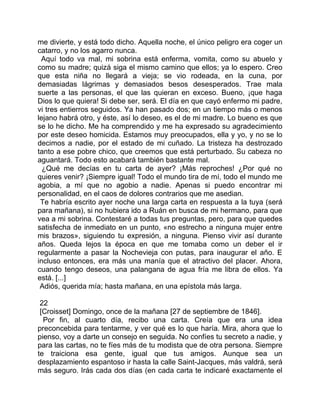 me divierte, y está todo dicho. Aquella noche, el único peligro era coger un
catarro, y no los agarro nunca.
 Aquí todo va mal, mi sobrina está enferma, vomita, como su abuelo y
como su madre; quizá siga el mismo camino que ellos; ya lo espero. Creo
que esta niña no llegará a vieja; se vio rodeada, en la cuna, por
demasiadas lágrimas y demasiados besos desesperados. Trae mala
suerte a las personas, el que las quieran en exceso. Bueno, ¡que haga
Dios lo que quiera! Si debe ser, será. El día en que cayó enfermo mi padre,
vi tres entierros seguidos. Ya han pasado dos; en un tiempo más o menos
lejano habrá otro, y éste, así lo deseo, es el de mi madre. Lo bueno es que
se lo he dicho. Me ha comprendido y me ha expresado su agradecimiento
por este deseo homicida. Estamos muy preocupados, ella y yo, y no se lo
decimos a nadie, por el estado de mi cuñado. La tristeza ha destrozado
tanto a ese pobre chico, que creemos que está perturbado. Su cabeza no
aguantará. Todo esto acabará también bastante mal.
  ¿Qué me decías en tu carta de ayer? ¡Más reproches! ¿Por qué no
quieres venir? ¡Siempre igual! Todo el mundo tira de mí, todo el mundo me
agobia, a mí que no agobio a nadie. Apenas si puedo encontrar mi
personalidad, en el caos de dolores contrarios que me asedian.
 Te habría escrito ayer noche una larga carta en respuesta a la tuya (será
para mañana), si no hubiera ido a Ruán en busca de mi hermano, para que
vea a mi sobrina. Contestaré a todas tus preguntas, pero, para que quedes
satisfecha de inmediato en un punto, «no estrecho a ninguna mujer entre
mis brazos», siguiendo tu expresión, a ninguna. Pienso vivir así durante
años. Queda lejos la época en que me tomaba como un deber el ir
regularmente a pasar la Nochevieja con putas, para inaugurar el año. E
incluso entonces, era más una manía que el atractivo del placer. Ahora,
cuando tengo deseos, una palangana de agua fría me libra de ellos. Ya
está. [...]
 Adiós, querida mía; hasta mañana, en una epístola más larga.

 22
 [Croisset] Domingo, once de la mañana [27 de septiembre de 1846].
  Por fin, al cuarto día, recibo una carta. Creía que era una idea
preconcebida para tentarme, y ver qué es lo que haría. Mira, ahora que lo
pienso, voy a darte un consejo en seguida. No confíes tu secreto a nadie, y
para las cartas, no te fíes más de tu modista que de otra persona. Siempre
te traiciona esa gente, igual que tus amigos. Aunque sea un
desplazamiento espantoso ir hasta la calle Saint-Jacques, más valdrá, será
más seguro. Irás cada dos días (en cada carta te indicaré exactamente el
 