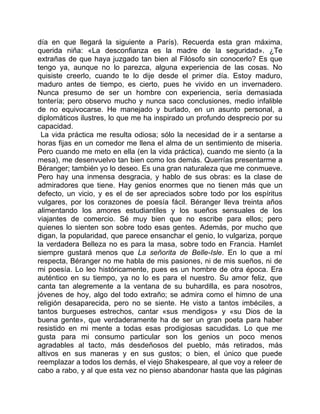 día en que llegará la siguiente a París). Recuerda esta gran máxima,
querida niña: «La desconfianza es la madre de la seguridad». ¿Te
extrañas de que haya juzgado tan bien al Filósofo sin conocerlo? Es que
tengo ya, aunque no lo parezca, alguna experiencia de las cosas. No
quisiste creerlo, cuando te lo dije desde el primer día. Estoy maduro,
maduro antes de tiempo, es cierto, pues he vivido en un invernadero.
Nunca presumo de ser un hombre con experiencia, sería demasiada
tontería; pero observo mucho y nunca saco conclusiones, medio infalible
de no equivocarse. He manejado y burlado, en un asunto personal, a
diplomáticos ilustres, lo que me ha inspirado un profundo desprecio por su
capacidad.
 La vida práctica me resulta odiosa; sólo la necesidad de ir a sentarse a
horas fijas en un comedor me llena el alma de un sentimiento de miseria.
Pero cuando me meto en ella (en la vida práctica), cuando me siento (a la
mesa), me desenvuelvo tan bien como los demás. Querrías presentarme a
Béranger; también yo lo deseo. Es una gran naturaleza que me conmueve.
Pero hay una inmensa desgracia, y hablo de sus obras: es la clase de
admiradores que tiene. Hay genios enormes que no tienen más que un
defecto, un vicio, y es el de ser apreciados sobre todo por los espíritus
vulgares, por los corazones de poesía fácil. Béranger lleva treinta años
alimentando los amores estudiantiles y los sueños sensuales de los
viajantes de comercio. Sé muy bien que no escribe para ellos; pero
quienes lo sienten son sobre todo esas gentes. Además, por mucho que
digan, la popularidad, que parece ensanchar el genio, lo vulgariza, porque
la verdadera Belleza no es para la masa, sobre todo en Francia. Hamlet
siempre gustará menos que La señorita de Belle-Isle. En lo que a mí
respecta, Béranger no me habla de mis pasiones, ni de mis sueños, ni de
mi poesía. Lo leo históricamente, pues es un hombre de otra época. Era
auténtico en su tiempo, ya no lo es para el nuestro. Su amor feliz, que
canta tan alegremente a la ventana de su buhardilla, es para nosotros,
jóvenes de hoy, algo del todo extraño; se admira como el himno de una
religión desaparecida, pero no se siente. He visto a tantos imbéciles, a
tantos burgueses estrechos, cantar «sus mendigos» y «su Dios de la
buena gente», que verdaderamente ha de ser un gran poeta para haber
resistido en mi mente a todas esas prodigiosas sacudidas. Lo que me
gusta para mi consumo particular son los genios un poco menos
agradables al tacto, más desdeñosos del pueblo, más retirados, más
altivos en sus maneras y en sus gustos; o bien, el único que puede
reemplazar a todos los demás, el viejo Shakespeare, al que voy a releer de
cabo a rabo, y al que esta vez no pienso abandonar hasta que las páginas
 