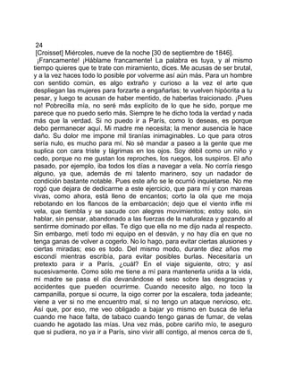 24
 [Croisset] Miércoles, nueve de la noche [30 de septiembre de 1846].
  ¡Francamente! ¡Háblame francamente! La palabra es tuya, y al mismo
tiempo quieres que te trate con miramiento, dices. Me acusas de ser brutal,
y a la vez haces todo lo posible por volverme así aún más. Para un hombre
con sentido común, es algo extraño y curioso a la vez el arte que
despliegan las mujeres para forzarte a engañarlas; te vuelven hipócrita a tu
pesar, y luego te acusan de haber mentido, de haberlas traicionado. ¡Pues
no! Pobrecilla mía, no seré más explícito de lo que he sido, porque me
parece que no puedo serlo más. Siempre te he dicho toda la verdad y nada
más que la verdad. Si no puedo ir a París, como lo deseas, es porque
debo permanecer aquí. Mi madre me necesita; la menor ausencia le hace
daño. Su dolor me impone mil tiranías inimaginables. Lo que para otros
sería nulo, es mucho para mí. No sé mandar a paseo a la gente que me
suplica con cara triste y lágrimas en los ojos. Soy débil como un niño y
cedo, porque no me gustan los reproches, los ruegos, los suspiros. El año
pasado, por ejemplo, iba todos los días a navegar a vela. No corría riesgo
alguno, ya que, además de mi talento marinero, soy un nadador de
condición bastante notable. Pues este año se le ocurrió inquietarse. No me
rogó que dejara de dedicarme a este ejercicio, que para mí y con mareas
vivas, como ahora, está lleno de encantos; corto la ola que me moja
rebotando en los flancos de la embarcación; dejo que el viento infle mi
vela, que tiembla y se sacude con alegres movimientos; estoy solo, sin
hablar, sin pensar, abandonado a las fuerzas de la naturaleza y gozando al
sentirme dominado por ellas. Te digo que ella no me dijo nada al respecto.
Sin embargo, metí todo mi equipo en el desván, y no hay día en que no
tenga ganas de volver a cogerlo. No lo hago, para evitar ciertas alusiones y
ciertas miradas; eso es todo. Del mismo modo, durante diez años me
escondí mientras escribía, para evitar posibles burlas. Necesitaría un
pretexto para ir a París, ¿cuál? En el viaje siguiente, otro; y así
sucesivamente. Como sólo me tiene a mí para mantenerla unida a la vida,
mi madre se pasa el día devanándose el seso sobre las desgracias y
accidentes que pueden ocurrirme. Cuando necesito algo, no toco la
campanilla, porque si ocurre, la oigo correr por la escalera, toda jadeante;
viene a ver si no me encuentro mal, si no tengo un ataque nervioso, etc.
Así que, por eso, me veo obligado a bajar yo mismo en busca de leña
cuando me hace falta, de tabaco cuando tengo ganas de fumar, de velas
cuando he agotado las mías. Una vez más, pobre cariño mío, te aseguro
que si pudiera, no ya ir a París, sino vivir allí contigo, al menos cerca de ti,
 