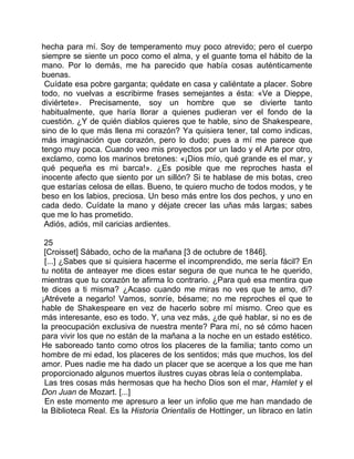 hecha para mí. Soy de temperamento muy poco atrevido; pero el cuerpo
siempre se siente un poco como el alma, y el guante toma el hábito de la
mano. Por lo demás, me ha parecido que había cosas auténticamente
buenas.
 Cuídate esa pobre garganta; quédate en casa y caliéntate a placer. Sobre
todo, no vuelvas a escribirme frases semejantes a ésta: «Ve a Dieppe,
diviértete». Precisamente, soy un hombre que se divierte tanto
habitualmente, que haría llorar a quienes pudieran ver el fondo de la
cuestión. ¿Y de quién diablos quieres que te hable, sino de Shakespeare,
sino de lo que más llena mi corazón? Ya quisiera tener, tal como indicas,
más imaginación que corazón, pero lo dudo; pues a mí me parece que
tengo muy poca. Cuando veo mis proyectos por un lado y el Arte por otro,
exclamo, como los marinos bretones: «¡Dios mío, qué grande es el mar, y
qué pequeña es mi barca!». ¿Es posible que me reproches hasta el
inocente afecto que siento por un sillón? Si te hablase de mis botas, creo
que estarías celosa de ellas. Bueno, te quiero mucho de todos modos, y te
beso en los labios, preciosa. Un beso más entre los dos pechos, y uno en
cada dedo. Cuídate la mano y déjate crecer las uñas más largas; sabes
que me lo has prometido.
 Adiós, adiós, mil caricias ardientes.

 25
 [Croisset] Sábado, ocho de la mañana [3 de octubre de 1846].
 [...] ¿Sabes que si quisiera hacerme el incomprendido, me sería fácil? En
tu notita de anteayer me dices estar segura de que nunca te he querido,
mientras que tu corazón te afirma lo contrario. ¿Para qué esa mentira que
te dices a ti misma? ¿Acaso cuando me miras no ves que te amo, di?
¡Atrévete a negarlo! Vamos, sonríe, bésame; no me reproches el que te
hable de Shakespeare en vez de hacerlo sobre mí mismo. Creo que es
más interesante, eso es todo. Y, una vez más, ¿de qué hablar, si no es de
la preocupación exclusiva de nuestra mente? Para mí, no sé cómo hacen
para vivir los que no están de la mañana a la noche en un estado estético.
He saboreado tanto como otros los placeres de la familia; tanto como un
hombre de mi edad, los placeres de los sentidos; más que muchos, los del
amor. Pues nadie me ha dado un placer que se acerque a los que me han
proporcionado algunos muertos ilustres cuyas obras leía o contemplaba.
 Las tres cosas más hermosas que ha hecho Dios son el mar, Hamlet y el
Don Juan de Mozart. [...]
 En este momento me apresuro a leer un infolio que me han mandado de
la Biblioteca Real. Es la Historia Orientalis de Hottinger, un libraco en latín
 