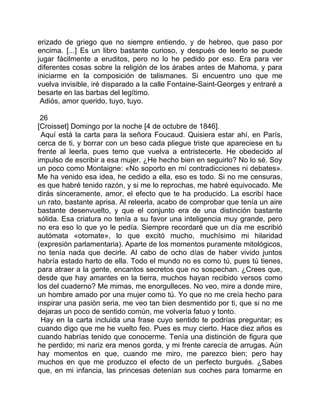 erizado de griego que no siempre entiendo, y de hebreo, que paso por
encima. [...] Es un libro bastante curioso, y después de leerlo se puede
jugar fácilmente a eruditos, pero no lo he pedido por eso. Era para ver
diferentes cosas sobre la religión de los árabes antes de Mahoma, y para
iniciarme en la composición de talismanes. Si encuentro uno que me
vuelva invisible, iré disparado a la calle Fontaine-Saint-Georges y entraré a
besarte en las barbas del legítimo.
 Adiós, amor querido, tuyo, tuyo.

 26
[Croisset] Domingo por la noche [4 de octubre de 1846].
 Aquí está la carta para la señora Foucaud. Quisiera estar ahí, en París,
cerca de ti, y borrar con un beso cada pliegue triste que apareciese en tu
frente al leerla, pues temo que vuelva a entristecerte. He obedecido al
impulso de escribir a esa mujer. ¿He hecho bien en seguirlo? No lo sé. Soy
un poco como Montaigne: «No soporto en mí contradicciones ni debates».
Me ha venido esa idea, he cedido a ella, eso es todo. Si no me censuras,
es que habré tenido razón, y si me lo reprochas, me habré equivocado. Me
dirás sinceramente, amor, el efecto que te ha producido. La escribí hace
un rato, bastante aprisa. Al releerla, acabo de comprobar que tenía un aire
bastante desenvuelto, y que el conjunto era de una distinción bastante
sólida. Esa criatura no tenía a su favor una inteligencia muy grande, pero
no era eso lo que yo le pedía. Siempre recordaré que un día me escribió
autómata «otomate», lo que excitó mucho, muchísimo mi hilaridad
(expresión parlamentaria). Aparte de los momentos puramente mitológicos,
no tenía nada que decirle. Al cabo de ocho días de haber vivido juntos
habría estado harto de ella. Todo el mundo no es como tú, pues tú tienes,
para atraer a la gente, encantos secretos que no sospechan. ¿Crees que,
desde que hay amantes en la tierra, muchos hayan recibido versos como
los del cuaderno? Me mimas, me enorgulleces. No veo, mire a donde mire,
un hombre amado por una mujer como tú. Yo que no me creía hecho para
inspirar una pasión seria, me veo tan bien desmentido por ti, que si no me
dejaras un poco de sentido común, me volvería fatuo y tonto.
 Hay en la carta incluida una frase cuyo sentido te podrías preguntar; es
cuando digo que me he vuelto feo. Pues es muy cierto. Hace diez años es
cuando habrías tenido que conocerme. Tenía una distinción de figura que
he perdido; mi nariz era menos gorda, y mi frente carecía de arrugas. Aún
hay momentos en que, cuando me miro, me parezco bien; pero hay
muchos en que me produzco el efecto de un perfecto burgués. ¿Sabes
que, en mi infancia, las princesas detenían sus coches para tomarme en
 