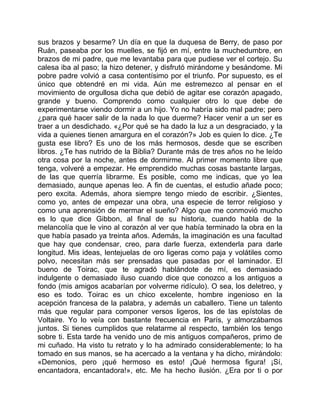 sus brazos y besarme? Un día en que la duquesa de Berry, de paso por
Ruán, paseaba por los muelles, se fijó en mí, entre la muchedumbre, en
brazos de mi padre, que me levantaba para que pudiese ver el cortejo. Su
calesa iba al paso; la hizo detener, y disfrutó mirándome y besándome. Mi
pobre padre volvió a casa contentísimo por el triunfo. Por supuesto, es el
único que obtendré en mi vida. Aún me estremezco al pensar en el
movimiento de orgullosa dicha que debió de agitar ese corazón apagado,
grande y bueno. Comprendo como cualquier otro lo que debe de
experimentarse viendo dormir a un hijo. Yo no habría sido mal padre; pero
¿para qué hacer salir de la nada lo que duerme? Hacer venir a un ser es
traer a un desdichado. «¿Por qué se ha dado la luz a un desgraciado, y la
vida a quienes tienen amargura en el corazón?» Job es quien lo dice. ¿Te
gusta ese libro? Es uno de los más hermosos, desde que se escriben
libros. ¿Te has nutrido de la Biblia? Durante más de tres años no he leído
otra cosa por la noche, antes de dormirme. Al primer momento libre que
tenga, volveré a empezar. He emprendido muchas cosas bastante largas,
de las que querría librarme. Es posible, como me indicas, que yo lea
demasiado, aunque apenas leo. A fin de cuentas, el estudio añade poco;
pero excita. Además, ahora siempre tengo miedo de escribir. ¿Sientes,
como yo, antes de empezar una obra, una especie de terror religioso y
como una aprensión de mermar el sueño? Algo que me conmovió mucho
es lo que dice Gibbon, al final de su historia, cuando habla de la
melancolía que le vino al corazón al ver que había terminado la obra en la
que había pasado ya treinta años. Además, la imaginación es una facultad
que hay que condensar, creo, para darle fuerza, extenderla para darle
longitud. Mis ideas, lentejuelas de oro ligeras como paja y volátiles como
polvo, necesitan más ser prensadas que pasadas por el laminador. El
bueno de Toirac, que te agradó hablándote de mí, es demasiado
indulgente o demasiado iluso cuando dice que conozco a los antiguos a
fondo (mis amigos acabarían por volverme ridículo). O sea, los deletreo, y
eso es todo. Toirac es un chico excelente, hombre ingenioso en la
acepción francesa de la palabra, y además un caballero. Tiene un talento
más que regular para componer versos ligeros, los de las epístolas de
Voltaire. Yo lo veía con bastante frecuencia en París, y almorzábamos
juntos. Si tienes cumplidos que relatarme al respecto, también los tengo
sobre ti. Esta tarde ha venido uno de mis antiguos compañeros, primo de
mi cuñado. Ha visto tu retrato y lo ha admirado considerablemente; lo ha
tomado en sus manos, se ha acercado a la ventana y ha dicho, mirándolo:
«Demonios, pero ¡qué hermoso es esto! ¡Qué hermosa figura! ¡Sí,
encantadora, encantadora!», etc. Me ha hecho ilusión. ¿Era por ti o por
 