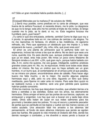 mí? Sólo un gran moralista habría podido decirlo. [...]

 27
 [Croisset] Miércoles por la mañana [7 de octubre de 1846].
  [...] Sería muy posible, como predices en tu carta de anteayer, que esa
buena de la señora Foucaud, si necesita dinero, me lo pida. La desgracia
es que no lo tengo: este año me he comido el triple de mis rentas. Si tengo
cuando me lo pida, se lo daré; si no, no. Esta negativa forzosa me
humillará, pero ¿qué hacer?
 ¡Tu carta sí que era entusiasta, ardiente, sentida! Como te digo que voy a
ir pronto, lo apruebas todo en mí, me colmas de caricias y de elogios. Ya
no me reprochas mi fantasía, mi afición a las metáforas, mi egoísmo
refinado, etc. Pero que aparezca un obstáculo que me impida ir, y todo
empezará de nuevo, ¿verdad? ¡Ay, niña, niña, qué joven eres aún!
   El amor es una planta de primavera que lo perfuma todo con su
esperanza, incluso las ruinas a las que se aferra. No es decir que seas una
ruina, querida mía. Es para decirte que, aunque pretendas ser más vieja
que yo en edad, eres más joven. Me miras un poco como Madame de
Sévigné miraba a Luis XIV. «¡Oh, qué gran rey!», porque había bailado con
ella. A mí, como me quieres, me ves guapo, inteligente, sublime; predices
grandes cosas para mí. No, no, te equivocas. Antes tuve todas esas ideas
sobre mí mismo. No hay un cretino que no haya soñado ser un gran
hombre, ni un burro que, al contemplarse en el arroyo junto al que pasaba,
no se mirara con placer, encontrándose aires de caballo. Para hacer algo
bueno me falta mucho, y de lo mejor. He escrito algunas páginas
hermosas aquí y allá, pero no una obra. Aguardo un libro que estoy
meditando, para fijarme mi valor ante mí mismo. Pero este libro quizá no
se realizará nunca, y es lástima; será una gran pérdida para quienes
habrían podido conocerlo.
 Entre los marinos, los hay que descubren mundos, que añaden tierras a la
tierra y estrellas a las estrellas. Éstos son los amos, los eternamente
hermosos. Otros arrojan el terror por las portas de sus barcos, capturan, se
enriquecen y engordan. Los hay que van a buscar oro y seda bajo otros
cielos. Otros sólo tratan de cazar en sus redes salmones para los
gourmets y bacalao para los pobres. Yo soy el oscuro y paciente pescador
de perlas que se zambulle en los bajíos y vuelve con las manos vacías y el
rostro azulado. Una atracción fatal me arrastra a los abismos del
pensamiento, al fondo de esos abismos interiores que jamás se agotan
para los fuertes. Me pasaré la vida mirando al Océano del Arte, donde los
demás navegan o combaten, y me divertiré a veces yendo a buscar al
 