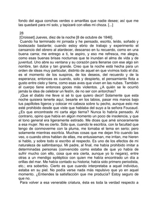 fondo del agua conchas verdes o amarillas que nadie desee; así que me
las quedaré para mí solo, y tapizaré con ellas mi choza. [...]

 28
 [Croisset] Jueves, diez de la noche [8 de octubre de 1846].
 Cuando ha terminado mi jornada y he pensado, escrito, leído, soñado y
bostezado bastante; cuando estoy ebrio de trabajo y experimento el
cansancio del obrero al atardecer, descanso en tu recuerdo, como en una
buena cama; me entrego a ti, te aspiro, y eso me refresca, me alegra,
como esas buenas brisas nocturnas que te inundan el alma de vida y de
juventud. Uno abre su ventana y su corazón para llenarse con ese algo sin
nombre, tan dulce y tan grande. Creo que la noche está hecha para un
orden de ideas muy particular, distinto de aquel en que vivimos todo el día;
es el momento de los suspiros, de los deseos, del recuerdo y de la
esperanza; entonces es cuando, solo y despierto, el pensamiento flota a
gusto entre cielo y tierra, como esas aves que viven en las nubes. También
el cuerpo tiene entonces goces más violentos. ¿A quién se le ocurrió
jamás la idea de celebrar un festín, de no ser con antorchas?
  ¡Que el diablo me lleve si sé lo que quiero decir! Solamente que esta
noche quisiera tenerte aquí, besarte en los labios, pasar mis manos bajo
tus papillotes ligeros y colocar mi cabeza sobre tu pecho, aunque esto me
esté prohibido desde que viste que hablaba del suyo a la señora Foucaud.
¿Es que encontraste mi carta algo tierna? Nunca lo habría pensado. Al
contrario, opino que había en algún momento un poco de insolencia, y que
el tono general era ligeramente estirado. Me dices que amé sinceramente
a esa mujer. No es cierto. Sólo que, cuando le escribía, con la facultad que
tengo de conmoverme con la pluma, me tomaba el tema en serio; pero
solamente mientras escribía. Muchas cosas que me dejan frío cuando las
veo, o cuando otros hablan de ellas, me entusiasman, me irritan, me hieren
si hablo, y sobre todo si escribo al respecto. Es uno de los efectos de mi
naturaleza de saltimbanqui. Mi padre, al final, me había prohibido imitar a
determinadas personas (convencido como estaba de que yo había de
sufrir mucho con ello, cosa que era cierta, aunque yo lo negara), entre
otras a un mendigo epiléptico con quien me había encontrado un día a
orillas del mar. Me había contado su historia; había sido primero periodista,
etc.; era soberbio. Cierto es que cuando interpretaba a aquel individuo,
estaba en su piel. No podía verse nada más repulsivo que yo en aquel
momento. ¿Entiendes la satisfacción que me producía? Estoy seguro de
que no.
 Para volver a esa venerable criatura, ésta es toda la verdad respecto a
 