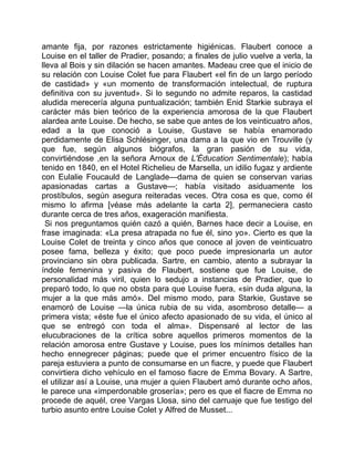 amante fija, por razones estrictamente higiénicas. Flaubert conoce a
Louise en el taller de Pradier, posando; a finales de julio vuelve a verla, la
lleva al Bois y sin dilación se hacen amantes. Madeau cree que el inicio de
su relación con Louise Colet fue para Flaubert «el fin de un largo período
de castidad» y «un momento de transformación intelectual, de ruptura
definitiva con su juventud». Si lo segundo no admite reparos, la castidad
aludida merecería alguna puntualización; también Enid Starkie subraya el
carácter más bien teórico de la experiencia amorosa de la que Flaubert
alardea ante Louise. De hecho, se sabe que antes de los veinticuatro años,
edad a la que conoció a Louise, Gustave se había enamorado
perdidamente de Elisa Schlésinger, una dama a la que vio en Trouville (y
que fue, según algunos biógrafos, la gran pasión de su vida,
convirtiéndose ,en la señora Arnoux de L'Éducation Sentimentale); había
tenido en 1840, en el Hotel Richelieu de Marsella, un idilio fugaz y ardiente
con Eulalie Foucauld de Langlade—dama de quien se conservan varias
apasionadas cartas a Gustave—; había visitado asiduamente los
prostíbulos, según asegura reiteradas veces. Otra cosa es que, como él
mismo lo afirma [véase más adelante la carta 2], permaneciera casto
durante cerca de tres años, exageración manifiesta.
  Si nos preguntamos quién cazó a quién, Barnes hace decir a Louise, en
frase imaginada: «La presa atrapada no fue él, sino yo». Cierto es que la
Louise Colet de treinta y cinco años que conoce al joven de veinticuatro
posee fama, belleza y éxito; que poco puede impresionarla un autor
provinciano sin obra publicada. Sartre, en cambio, atento a subrayar la
índole femenina y pasiva de Flaubert, sostiene que fue Louise, de
personalidad más viril, quien lo sedujo a instancias de Pradier, que lo
preparó todo, lo que no obsta para que Louise fuera, «sin duda alguna, la
mujer a la que más amó». Del mismo modo, para Starkie, Gustave se
enamoró de Louise —la única rubia de su vida, asombroso detalle— a
primera vista; «éste fue el único afecto apasionado de su vida, el único al
que se entregó con toda el alma». Dispensaré al lector de las
elucubraciones de la crítica sobre aquellos primeros momentos de la
relación amorosa entre Gustave y Louise, pues los mínimos detalles han
hecho ennegrecer páginas; puede que el primer encuentro físico de la
pareja estuviera a punto de consumarse en un fiacre, y puede que Flaubert
convirtiera dicho vehículo en el famoso fiacre de Emma Bovary. A Sartre,
el utilizar así a Louise, una mujer a quien Flaubert amó durante ocho años,
le parece una «imperdonable grosería»; pero es que el fiacre de Emma no
procede de aquél, cree Vargas Llosa, sino del carruaje que fue testigo del
turbio asunto entre Louise Colet y Alfred de Musset...
 