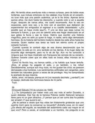 ella. He tenido otras aventuras más o menos curiosas, pero de todas esas
tonterías, que incluso entonces no me calaban muy hondo en el corazón,
no tuve más que una pasión auténtica, ya te lo he dicho. Apenas tenía
quince años; me duró hasta los dieciocho, y cuando volví a ver a aquella
mujer, después de varios años, me costó reconocerla. Aún la veo en
ocasiones, pero rara vez, y la miro con el asombro que debieron de
experimentar los emigrados al regresar a su castillo destartalado: «¿Es
posible que yo haya vivido aquí?». Y uno se dice que esas ruinas no
siempre lo fueron, y que uno se calentó ante ese hogar destrozado en el
que gotea la lluvia y cae la nieve. Habría que escribir una historia
magnífica, pero no seré yo quien lo haga, ni nadie; sería algo demasiado
hermoso. Es la historia del hombre moderno desde los siete años hasta los
noventa. Quien realice esa tarea se hará tan eterno como el propio
corazón humano.
  Cuando quieras te contaré algo de ese drama desconocido que he
observado no sólo en mí, sino también en los demás. A la mujer debe de
ocurrirle algo semejante, pero no lo sé de fijo. Aún no he conocido a
ninguna que me haya mostrado con franqueza las cenizas de su corazón.
Quieren hacerte creer que en ellas todo es brasa; ellas mismas se lo
creen. [...]
 Como ha llovido hoy, no hemos salido, y ha habido que hacer tertulia.
¡Dios, el griego ha pagado el pato, y yo también, y los niños!
Decididamente, aunque son muy ricos, no me gustan los críos; se parecen
demasiado a los hombres. Los sentimientos artificiales son cargantes, pero
también los naturales gozan a veces de tal privilegio. Hoy he comprobado
lo acertado de esa máxima.
 Adiós, amor, mil besos; piensa en mí (no necesito decírtelo, ¿verdad?); en
el espejo, dedícate dos hermosos besos de mi parte.
 Tuyo.

 29
 [Croisset] Sábado [10 de octubre de 1846].
  [...] Te compadezco por haber visto una vez más al señor Durasko, a
quien detestas. Ese hijo de la heroica Polonia (estilo National) tampoco
tiene para mí un gran atractivo. ¡Y pensar que un ser como ése ha podido
ser amado! ¡Y que quizá lo es!...
 ¿No te parece a veces que hay vidas tan tristemente grotescas que uno
querría morir para no conservar su recuerdo? ¡Extraña cosa, en mi caso!
¿Es efecto del orgullo, es resultado del aislamiento cada vez mayor en el
que vivo? Pero a veces, al contemplar a un hombre, me pregunto si es
 