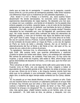 cierto que se trate de mi semejante. Y cuando me lo pregunto, cuando
busco entre él y yo los puntos de semejanza posibles, hallo entre nosotros
una diferencia mayor que si viviésemos en dos planetas separados. [...]
  ¡Huir, dices! Ir a vivir a Rodas o a Esmirna. ¡Ay, esos sueños hacen
desdichado! He tenido demasiados, he conocido como cualquier otro
aspiraciones desordenadas de viajes lejanos. He deseado una mar azul,
un caique con sus «caikdjis», una tienda en el desierto; me he pasado días
enteros pegado a la lumbre, cazando tigres, y oía el ruido de los bambúes
aplastados por las patas de mi elefante, que barritaba de terror al olfatear
las fieras. ¿Vivir allá, contigo? Sí, pero ¿acaso se puede olvidar? Nuestra
naturaleza es tan miserable que, una vez llegados allí, querríamos estar
aquí. He vivido durante varios años colmado de todos los elementos de
felicidad posible, y creía ser el hombre más digno de lástima del mundo.
¿Por qué? Dios lo sabe. Tengo un amigo que vivió ocho años en la India.
De vez en cuando volvía a Francia. Cuando estaba en Calcuta, se pasaba
el día tumbado de bruces sobre un mapa de París, y una vez de regreso
en París se moría de tedio y añoraba Calcuta. Así es el hombre: va
alternativamente del Sur al Norte y del Norte al Sur, del calor al frío, se
cansa de uno, pide el otro y añora el primero.
  Te agradezco, hermosa mía, tu ofrecimiento de café; me resultaría del
todo inútil. ¡Me quieres tanto, que querrías alimentarme y vestirme!
¡Cuánto te quiero por todas esas ideas, raras y sin embargo tan naturales!
Me colmas de atenciones, de cuidados. Para todo eso, no hay como las
mujeres, y quizá, entre las mujeres, sólo estás tú. Mira, ahora tengo unas
ganas desmedidas de besarte en el rostro, y en los ojos, que me miran con
tanto amor.
 Pero volvamos al café; en otro tiempo, tomé café como para toda la vida.
Cuando vivía en París, era una especie de furia. Llegaría a beber el
equivalente de una garrafa grande al día. Siempre me atrajo el exceso, sea
el que sea. Ahora ya no lo tomo, y de ninguna manera; pronto hará tres
años que no he probado ni una cucharada. Utiliza, pues, mi porción para
algún otro; si dentro de algún tiempo estás contenta con Du Camp, dásela.
[...]
 Sí, ha pasado ya un mes desde Mantes; un mes, y parece un año. Cada
uno de nosotros tiene en el corazón un calendario particular en el que mide
el tiempo; hay minutos que son años y días que marcan como siglos. No
vuelvas a hablarme del deseo que sientes de tener un hijo. Pero ¿qué
tentación te empuja a la desgracia? No, no, cuanto menos se toma de la
vida, más aprisa pasa. ¡Ojalá hubiera nacido yo sin familia, solo, sin que
me quisieran!... Sí, todo esto se dice, se piensa, y después, con una
 