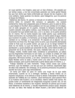 en cuya opinión, me imagino, paso por un tipo chistoso. ¡He pasado por
ser tantas cosas, y me han encontrado parecido con tanta gente! Desde
los que han dicho que había enfermado por abusar de las mujeres o del
vicio solitario, hasta quienes me decían, para halagarme, que me parecía
al duque de Orléans.
  Hablemos del drama. Sí, pienso a menudo en el estreno; ¡me obsesiona!
¡Cómo latirá mi corazón! Me conozco: si aplauden, me costará
contenerme. Estoy bien preparado para el infortunio, pero no para la dicha,
y ¡qué alegría si triunfas! ¡Esos pataleos con los que soñaba en el colegio,
con el codo apoyado en mi pupitre, mirando la lámpara humeante de
nuestro estudio! ¡Esa gloria ruidosa, cuyo fantasma me hacía estremecer
al evocarlo! Así que tendré todo eso, y en ti, es decir, en la parte sensitiva
de mí mismo. Por la noche besaré ese noble pecho cuyo sentimiento
habrá conmovido a la muchedumbre, como un viento sobre el agua. Desde
que murieron mi padre y mi hermana, ya no tengo ambición; se llevaron mi
vanidad en su mortaja, y la conservan. Ni siquiera sé si alguna vez se
imprimirá una línea mía. No hago como la zorra, que encuentra demasiado
verde la fruta que no puede comer; ¡es que yo ya no tengo hambre! El
éxito no me tienta. Lo que me tienta es lo que puedo darme, mi propia
aprobación; y quizá acabaré por prescindir de ella, como habría tenido que
prescindir de la de los demás. Así pues, traslada todo eso a ti, sobre ti.
Trabaja, medita, medita sobre todo, condensa tu pensamiento, ya sabes
que los fragmentos hermosos no son nada. ¡La unidad, la unidad, ahí está
todo! El conjunto, eso es lo que les falta a todos los de hoy, grandes y
pequeños. Mil trozos bonitos, y sin obra. Comprime tu estilo, haz de él un
tejido flexible como la seda y fuerte como una cota de mallas. Perdona
estos consejos, pero querría darte todo cuanto deseo para mí mismo. [...]
  Trabajo bastante en este momento. Tengo varias cosas que quiero
terminar, que me fastidian y en las que aun así continúo, esperando algo
de ellas más adelante. Sin embargo, en la próxima primavera me pondré a
escribir de nuevo; pero sigo retrocediendo.
  Un tema por tratar es para mí como una mujer de la que estás
enamorado; cuando se va a entregar, tiemblas y tienes miedo; es un
espanto voluptuoso, no te atreves a tocar tu deseo. Esta tarde he releído el
episodio de Velléda de Los mártires. ¡Qué hermosura! ¡Qué poesía! Pero
si yo hubiera sido Eudoro y tú la druidesa, habría cedido más aprisa. No
puedo evitar un sentimiento de indignación burguesa cuando veo, en los
libros, a hombres resistirse a las mujeres. Siempre se piensa que el autor
está hablando de él mismo, y resulta impertinente porque quizá, después
de todo, es falso. Me hablas de Albert Aubert y del señor Gaschon de
 
