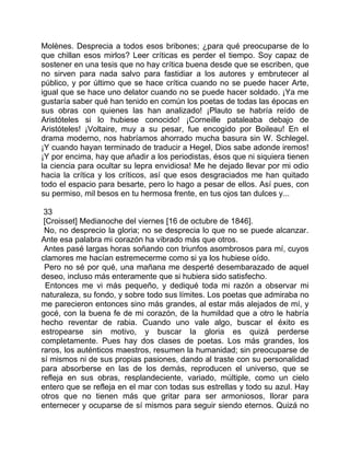 Molènes. Desprecia a todos esos bribones; ¿para qué preocuparse de lo
que chillan esos mirlos? Leer críticas es perder el tiempo. Soy capaz de
sostener en una tesis que no hay crítica buena desde que se escriben, que
no sirven para nada salvo para fastidiar a los autores y embrutecer al
público, y por último que se hace crítica cuando no se puede hacer Arte,
igual que se hace uno delator cuando no se puede hacer soldado. ¡Ya me
gustaría saber qué han tenido en común los poetas de todas las épocas en
sus obras con quienes las han analizado! ¡Plauto se habría reído de
Aristóteles si lo hubiese conocido! ¡Corneille pataleaba debajo de
Aristóteles! ¡Voltaire, muy a su pesar, fue encogido por Boileau! En el
drama moderno, nos habríamos ahorrado mucha basura sin W. Schlegel.
¡Y cuando hayan terminado de traducir a Hegel, Dios sabe adonde iremos!
¡Y por encima, hay que añadir a los periodistas, ésos que ni siquiera tienen
la ciencia para ocultar su lepra envidiosa! Me he dejado llevar por mi odio
hacia la crítica y los críticos, así que esos desgraciados me han quitado
todo el espacio para besarte, pero lo hago a pesar de ellos. Así pues, con
su permiso, mil besos en tu hermosa frente, en tus ojos tan dulces y...

 33
 [Croisset] Medianoche del viernes [16 de octubre de 1846].
 No, no desprecio la gloria; no se desprecia lo que no se puede alcanzar.
Ante esa palabra mi corazón ha vibrado más que otros.
 Antes pasé largas horas soñando con triunfos asombrosos para mí, cuyos
clamores me hacían estremecerme como si ya los hubiese oído.
 Pero no sé por qué, una mañana me desperté desembarazado de aquel
deseo, incluso más enteramente que si hubiera sido satisfecho.
  Entonces me vi más pequeño, y dediqué toda mi razón a observar mi
naturaleza, su fondo, y sobre todo sus límites. Los poetas que admiraba no
me parecieron entonces sino más grandes, al estar más alejados de mí, y
gocé, con la buena fe de mi corazón, de la humildad que a otro le habría
hecho reventar de rabia. Cuando uno vale algo, buscar el éxito es
estropearse sin motivo, y buscar la gloria es quizá perderse
completamente. Pues hay dos clases de poetas. Los más grandes, los
raros, los auténticos maestros, resumen la humanidad; sin preocuparse de
sí mismos ni de sus propias pasiones, dando al traste con su personalidad
para absorberse en las de los demás, reproducen el universo, que se
refleja en sus obras, resplandeciente, variado, múltiple, como un cielo
entero que se refleja en el mar con todas sus estrellas y todo su azul. Hay
otros que no tienen más que gritar para ser armoniosos, llorar para
enternecer y ocuparse de sí mismos para seguir siendo eternos. Quizá no
 