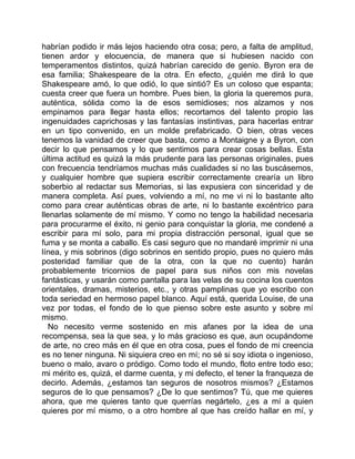 habrían podido ir más lejos haciendo otra cosa; pero, a falta de amplitud,
tienen ardor y elocuencia, de manera que si hubiesen nacido con
temperamentos distintos, quizá habrían carecido de genio. Byron era de
esa familia; Shakespeare de la otra. En efecto, ¿quién me dirá lo que
Shakespeare amó, lo que odió, lo que sintió? Es un coloso que espanta;
cuesta creer que fuera un hombre. Pues bien, la gloria la queremos pura,
auténtica, sólida como la de esos semidioses; nos alzamos y nos
empinamos para llegar hasta ellos; recortamos del talento propio las
ingenuidades caprichosas y las fantasías instintivas, para hacerlas entrar
en un tipo convenido, en un molde prefabricado. O bien, otras veces
tenemos la vanidad de creer que basta, como a Montaigne y a Byron, con
decir lo que pensamos y lo que sentimos para crear cosas bellas. Esta
última actitud es quizá la más prudente para las personas originales, pues
con frecuencia tendríamos muchas más cualidades si no las buscásemos,
y cualquier hombre que supiera escribir correctamente crearía un libro
soberbio al redactar sus Memorias, si las expusiera con sinceridad y de
manera completa. Así pues, volviendo a mí, no me vi ni lo bastante alto
como para crear auténticas obras de arte, ni lo bastante excéntrico para
llenarlas solamente de mí mismo. Y como no tengo la habilidad necesaria
para procurarme el éxito, ni genio para conquistar la gloria, me condené a
escribir para mí solo, para mi propia distracción personal, igual que se
fuma y se monta a caballo. Es casi seguro que no mandaré imprimir ni una
línea, y mis sobrinos (digo sobrinos en sentido propio, pues no quiero más
posteridad familiar que de la otra, con la que no cuento) harán
probablemente tricornios de papel para sus niños con mis novelas
fantásticas, y usarán como pantalla para las velas de su cocina los cuentos
orientales, dramas, misterios, etc., y otras pamplinas que yo escribo con
toda seriedad en hermoso papel blanco. Aquí está, querida Louise, de una
vez por todas, el fondo de lo que pienso sobre este asunto y sobre mí
mismo.
   No necesito verme sostenido en mis afanes por la idea de una
recompensa, sea la que sea, y lo más gracioso es que, aun ocupándome
de arte, no creo más en él que en otra cosa, pues el fondo de mi creencia
es no tener ninguna. Ni siquiera creo en mí; no sé si soy idiota o ingenioso,
bueno o malo, avaro o pródigo. Como todo el mundo, floto entre todo eso;
mi mérito es, quizá, el darme cuenta, y mi defecto, el tener la franqueza de
decirlo. Además, ¿estamos tan seguros de nosotros mismos? ¿Estamos
seguros de lo que pensamos? ¿De lo que sentimos? Tú, que me quieres
ahora, que me quieres tanto que querrías negártelo, ¿es a mí a quien
quieres por mí mismo, o a otro hombre al que has creído hallar en mí, y
 