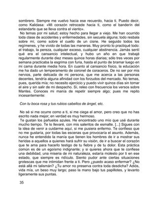 sombrero. Siempre me vuelvo hacia ese recuerdo, hacia ti. Puedo decir,
como Kalidasa: «Mi corazón retrocede hacia ti, como el banderín del
estandarte que se lleva contra el viento».
 No temas por mi salud; estoy hecho para llegar a viejo. Me han ocurrido
toda clase de accidentes y enfermedades, sin secuela alguna; todo resbala
sobre mí, como sobre el cuello de un cisne. He seguido todos los
regímenes, y he vivido de todas las maneras. Muy pronto lo practiqué todo:
el trabajo, la pereza, cualquier exceso, cualquier abstinencia. Jamás sentí
qué era el cansancio intelectual, y hubo un año en que trabajé
regularmente durante diez meses quince horas diarias; sólo tres veces por
semana practicaba la esgrima con furia, hasta el punto de bramar luego en
mi cama durante media hora. En cuanto al cansancio físico, la educación
me ha dado un temperamento de coronel de coraceros. De no ser por mis
nervios, parte delicada de mi persona, que me acerca a las personas
decentes, tendría alguna afinidad con los forzudos del mercado. No temas,
pues, querida mía; no necesito ejercicio y puedo vivir quince días sin tomar
el aire y sin salir de mi despacho. Sí, releo con frecuencia los versos sobre
Mantes. Conoces mi manía de repetir siempre algo; pues me repito
incesantemente:

Con tu boca rosa y tus rubios cabellos de ángel, etc.

  No sé si me ocurre como a ti, si me ciega el amor, pero creo que no has
escrito nada mejor; en verdad es muy hermoso.
  Te gustan los pañuelos azules. He encontrado uno mío que usé durante
mucho tiempo. Te lo llevaré, con mis saleritos de esmalte. [...] Sigues con
la idea de venir a cuidarme aquí, si me pusiera enfermo. Te confieso que
no me gustaría, por todas las escenas que provocaría el asunto. Además,
nunca he entendido la manía que tienen los hombres de ir a mostrar sus
heridas a aquellos a quienes hará sufrir su visión, de ir a buscar el corazón
que te ama para hacerlo testigo de tu fiebre y de tu dolor. Esta práctica
común es de un egoísmo indignante; y si quieres ahora que te confiese
una debilidad, una miseria de mi naturaleza, estaría molesto por ti en ese
estado, que siempre es ridículo. Siento pudor ante ciertas situaciones
grotescas que me intimidan frente a ti. Pero ¿puedo acaso enfermar? ¿No
está allá mi talismán? ¿Tu amor no preserva contra toda desdicha? Adiós,
vida mía, un beso muy largo; paso la mano bajo tus papillotes, y levanto
ligeramente sus puntas.

35
 
