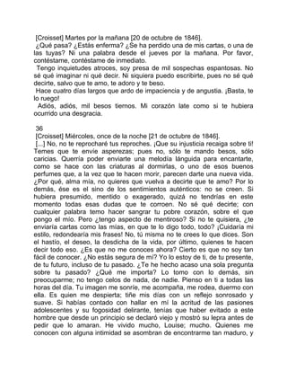[Croisset] Martes por la mañana [20 de octubre de 1846].
 ¿Qué pasa? ¿Estás enferma? ¿Se ha perdido una de mis cartas, o una de
las tuyas? Ni una palabra desde el jueves por la mañana. Por favor,
contéstame, contéstame de inmediato.
 Tengo inquietudes atroces, soy presa de mil sospechas espantosas. No
sé qué imaginar ni qué decir. Ni siquiera puedo escribirte, pues no sé qué
decirte, salvo que te amo, te adoro y te beso.
 Hace cuatro días largos que ardo de impaciencia y de angustia. ¡Basta, te
lo ruego!
  Adiós, adiós, mil besos tiernos. Mi corazón late como si te hubiera
ocurrido una desgracia.

 36
 [Croisset] Miércoles, once de la noche [21 de octubre de 1846].
 [...] No, no te reprocharé tus reproches. ¡Que su injusticia recaiga sobre ti!
Temes que te envíe asperezas; pues no, sólo te mando besos, sólo
caricias. Querría poder enviarte una melodía lánguida para encantarte,
como se hace con las criaturas al dormirlas, o uno de esos buenos
perfumes que, a la vez que te hacen morir, parecen darte una nueva vida.
¿Por qué, alma mía, no quieres que vuelva a decirte que te amo? Por lo
demás, ése es el sino de los sentimientos auténticos: no se creen. Si
hubiera presumido, mentido o exagerado, quizá no tendrías en este
momento todas esas dudas que te corroen. No sé qué decirte; con
cualquier palabra temo hacer sangrar tu pobre corazón, sobre el que
pongo el mío. Pero ¿tengo aspecto de mentiroso? Si no te quisiera, ¿te
enviaría cartas como las mías, en que te lo digo todo, todo? ¡Cuidaría mi
estilo, redondearía mis frases! No, tú misma no te crees lo que dices. Son
el hastío, el deseo, la desdicha de la vida, por último, quienes te hacen
decir todo eso. ¿Es que no me conoces ahora? Cierto es que no soy tan
fácil de conocer. ¿No estás segura de mí? Yo lo estoy de ti, de tu presente,
de tu futuro, incluso de tu pasado. ¿Te he hecho acaso una sola pregunta
sobre tu pasado? ¿Qué me importa? Lo tomo con lo demás, sin
preocuparme; no tengo celos de nada, de nadie. Pienso en ti a todas las
horas del día. Tu imagen me sonríe, me acompaña, me rodea, duermo con
ella. Es quien me despierta; tiñe mis días con un reflejo sonrosado y
suave. Si habías contado con hallar en mí la acritud de las pasiones
adolescentes y su fogosidad delirante, tenías que haber evitado a este
hombre que desde un principio se declaró viejo y mostró su lepra antes de
pedir que lo amaran. He vivido mucho, Louise; mucho. Quienes me
conocen con alguna intimidad se asombran de encontrarme tan maduro, y
 
