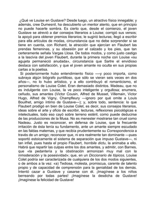 ¿Qué ve Louise en Gustave? Desde luego, un atractivo físico innegable; y
además, cree Dumesnil, ha descubierto un mentor atento, que en principio
no puede hacerle sombra. Es cierto que, desde el comienzo, el joven
Gustave se atrevió a dar consejos literarios a Louise; corrigió sus versos;
la apoyó para obtener premios literarios; le sugirió lecturas; llegó a escribir
para ella artículos de modas, circunstancia que no debe sorprender si se
tiene en cuenta, con Richard, la atracción que ejercían en Flaubert las
prendas femeninas, y su obsesión por el calzado y los pies, que tan
certeramente señala Vargas Llosa. De todos modos, y como justo castigo
a la lascivia del joven Flaubert, durante la primera noche con Louise «su
agujeta permaneció anudada», circunstancia que Sartre el envidioso
destaca con satisfacción, y que el joven amante no oculta en sus propias
cartas a la poetisa.
  Si posteriormente hubo entendimiento físico —-y poco importa, como
subraya algún biógrafo puntilloso, que sólo se vieran seis veces en dos
años—, no lo hubo artístico, y a ello contribuyó el romanticismo, el
personalismo de Louise Colet. Eran demasiado distintos. Madeau, que no
es indulgente con Louise, la ve poco inteligente y orgullosa; enumera,
ceñudo, sus amantes (Victor Cousin, Alfred de Musset, Villemain, Victor
Hugo, Alfred de Vigny, Champfleury —ignoro por qué omite a Louis
Bouilhet, amigo íntimo de Gustave—); y, sobre todo, sentencia: lo que
Flaubert prodigó en bien de Louise Colet, es decir, sus consejos literarios,
ideas sobre el arte y oficio de escribir, lecturas, reflexiones psicológicas e
intelectuales, todo eso cayó sobre terreno estéril, como puede deducirse
de las producciones de la Musa. No es menester mostrarse tan cruel como
Nadeau. Justo es reconocer, en defensa de Louise, que la frecuente
irritación de ésta tenía su fundamento, ante un amante siempre escudado
en las faldas maternas, y que recibía prudentemente su Correspondencia a
través de un amigo; reconocer que, ni era realmente tan dominante —pues
soportó estoicamente el sistema de separación que impuso Gustave—, ni
tan infiel, pues hasta el propio Flaubert, horribile dictu, la animaba a ello.
Habrá que repartir las culpas entre los dos amantes, y admitir, con Barnes,
que «la pedantería y la obstinación armonizan muy mal con la
inmoderación y la posesividad»; que, en un Diccionario de tópicos, Louise
Colet podría ser caracterizada de cualquiera de los dos modos siguientes,
o de ambos a la vez: «a) Tediosa, molesta, promiscua, carente de talento
propio y de capacidad de comprensión para la genialidad de los demás.
Intentó cazar a Gustave y casarse con él. ¡Imagínese a los niños
berreando por todas partes! ¡Imagínese la desdicha de Gustave!
¡Imagínese la felicidad de Gustave!
 