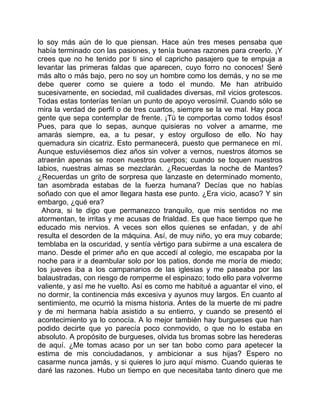 lo soy más aún de lo que piensan. Hace aún tres meses pensaba que
había terminado con las pasiones, y tenía buenas razones para creerlo. ¡Y
crees que no he tenido por ti sino el capricho pasajero que te empuja a
levantar las primeras faldas que aparecen, cuyo forro no conoces! Seré
más alto o más bajo, pero no soy un hombre como los demás, y no se me
debe querer como se quiere a todo el mundo. Me han atribuido
sucesivamente, en sociedad, mil cualidades diversas, mil vicios grotescos.
Todas estas tonterías tenían un punto de apoyo verosímil. Cuando sólo se
mira la verdad de perfil o de tres cuartos, siempre se la ve mal. Hay poca
gente que sepa contemplar de frente. ¡Tú te comportas como todos ésos!
Pues, para que lo sepas, aunque quisieras no volver a amarme, me
amarás siempre, ea, a tu pesar, y estoy orgulloso de ello. No hay
quemadura sin cicatriz. Esto permanecerá, puesto que permanece en mí.
Aunque estuviésemos diez años sin volver a vernos, nuestros átomos se
atraerán apenas se rocen nuestros cuerpos; cuando se toquen nuestros
labios, nuestras almas se mezclarán. ¿Recuerdas la noche de Mantes?
¿Recuerdas un grito de sorpresa que lanzaste en determinado momento,
tan asombrada estabas de la fuerza humana? Decías que no habías
soñado con que el amor llegara hasta ese punto. ¿Era vicio, acaso? Y sin
embargo, ¿qué era?
  Ahora, si te digo que permanezco tranquilo, que mis sentidos no me
atormentan, te irritas y me acusas de frialdad. Es que hace tiempo que he
educado mis nervios. A veces son ellos quienes se enfadan, y de ahí
resulta el desorden de la máquina. Así, de muy niño, yo era muy cobarde;
temblaba en la oscuridad, y sentía vértigo para subirme a una escalera de
mano. Desde el primer año en que accedí al colegio, me escapaba por la
noche para ir a deambular solo por los patios, donde me moría de miedo;
los jueves iba a los campanarios de las iglesias y me paseaba por las
balaustradas, con riesgo de romperme el espinazo; todo ello para volverme
valiente, y así me he vuelto. Así es como me habitué a aguantar el vino, el
no dormir, la continencia más excesiva y ayunos muy largos. En cuanto al
sentimiento, me ocurrió la misma historia. Antes de la muerte de mi padre
y de mi hermana había asistido a su entierro, y cuando se presentó el
acontecimiento ya lo conocía. A lo mejor también hay burgueses que han
podido decirte que yo parecía poco conmovido, o que no lo estaba en
absoluto. A propósito de burgueses, olvida tus bromas sobre las herederas
de aquí. ¿Me tomas acaso por un ser tan bobo como para apetecer la
estima de mis conciudadanos, y ambicionar a sus hijas? Espero no
casarme nunca jamás, y si quieres lo juro aquí mismo. Cuando quieras te
daré las razones. Hubo un tiempo en que necesitaba tanto dinero que me
 