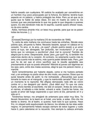 habría casado con cualquiera. Mi codicia ha acabado por convertirme en
un hombre muy poco preocupado por la fortuna. Es lástima: tendría buen
aspecto en mi palacio, y habría protegido las Artes. Pero ya sé que no te
gusta que te hable de estas ideas. En eso mi madre es como tú. Es
curioso que sea precisamente lo que me gusta lo que disgusta a quienes
quiero. Es otra bendición más de mi espíritu; cuando quiere ofrecer rosas,
no da sino cardos.
 Adiós, hermosa amante mía; un beso muy grande, para que se os pasen
todas las locuras. [...]

 37
 [Croisset] Domingo por la mañana [15 de noviembre de 1846].
  Tu carta de esta mañana me conmueve hasta las entrañas. Sécate esos
pobres ojos, ahuyenta tu fiebre. Necesito besarte, apoyar mi cabeza en tu
corazón. Te amo, sí, te amo, ¿lo oyes? ¿Quién podría resistir a un amor
como el tuyo, tan abnegado, tan profundo, tan involuntario? ¡Y yo que
temía que no volvieses a escribirme! ¡Qué mal te conocía! Tiemblo de
alegría por tu amor. Despreciarte, dices; pero ¿por qué? Ay, tú también me
calumnias dentro de tu corazón. Al contrario, no solamente cuanto más te
amo, sino cuanto más te estimo, más querría poder dártelo todo. Pero ¿por
qué ha de ser que el único sacrificio que te resulte agradable sea
precisamente el que no puedo ofrecerte? Marché el jueves con lágrimas en
los ojos; pero, entre dos malas acciones, elegí la que me pareció menor, y
marché.
  Sentí remordimientos por haberte dejado, como si me hubiera portado
mal; y sin embargo no podía obrar de otro modo, era preciso. Dices que no
quise besarte antes de partir; tú me rechazaste. ¿Recuerdas que quise
tomarte la mano en el manguito, y que la mantuviste cerrada? Pero ni por
un momento te lo reproché. Me afligías demasiado; todo ello se volvió
contra mí y me desgarró por dentro. ¡Qué débil soy! Yo que me creía
fuerte, ahora tiemblo al escribirte; me late el corazón. Antes de ocho días,
el viernes, el sábado a más tardar, volveré a verte. Cuento las horas, me
quedo al amor del fuego esperando a que corra el día, pensando en ti y
sólo en ti.
  Tendremos tiempo; me arreglaré de antemano para estar muy libre. Te
llevaré Noviembre; te lo leeré en el hotel, una tarde, a solas. Otro día me
leerás tu drama. Iré al teatro, si quieres; haré todo lo que quieras. Hace
frío; mi césped está espolvoreado de blanco; los árboles de las islas están
negros; mi pensamiento helado escapa siempre de estos lugares y vuela
hacia ti, para calentarse en tu recuerdo. Veo siempre tu cabeza animada
 