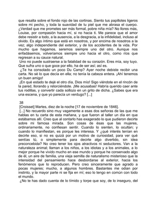 que resalta sobre el fondo rojo de las cortinas. Siento tus papillotes ligeros
sobre mi pecho, y toda la suavidad de tu piel que me abrasa el cuerpo.
¿Verdad que me prometes ser más formal, pobre niña mía? No llores más,
Louise, por compasión hacia mí, si no hacia ti. Me parece que el amor
debe resistir a todo, a la ausencia, a la desgracia, a la infidelidad, incluso al
olvido. Es algo íntimo que está en nosotros, y por encima de nosotros a la
vez; algo independiente del exterior, y de los accidentes de la vida. Por
mucho que hagamos, seremos siempre uno del otro. Aunque nos
enfadásemos, volveríamos siempre uno hacia el otro, como ríos que
regresan a su cauce natural.
 Uno no puede sustraerse a la fatalidad de su corazón. Eres mía, soy tuyo.
Que sufra uno o que goce por ello, ha de ser así; así es.
  ¿Te ha consolado un poco Du Camp? Ayer noche debiste recibir una
carta. No sé lo que decía en ella; no tenía la cabeza entera. ¡Ahí tenemos
un buen amigo!
 ¡En qué estado te dejé el otro día, Dios mío! Sigo viéndote en el rincón de
la pared, llorando y retorciéndote. ¡Me acusabas! Habría querido caer ante
tus rodillas, y convertir cada sollozo en un grito de dicha. ¿Sabes que era
una escena, y que yo parecía un verdugo? [...]

 38
 [Croisset] Martes, diez de la noche [17 de noviembre de 1846].
 [...] No recuerdo sino muy vagamente a esas dos señoras de las que me
hablas en tu carta de esta mañana, y que fueron al taller un día en que
estábamos allí. Creo que al contarlo has exagerado lo que pudieron decirte
sobre mi famosa mirada. Son cosas de ésas que las mujeres,
ordinariamente, no confiesan sentir. Cuando lo sienten, lo ocultan; y
cuando lo manifiestan, es porque les interesa. Y ¿qué interés tenían en
decirte eso, si no es quizá por un motivo de curiosidad, para ver qué
sentías tú, o simplemente para decirte algo divertido, sin idea
preconcebida? No creo tener los ojos atractivos ni seductores. Van a la
naturaleza animal; llaman a los niños, a los idiotas y a los animales, a lo
mejor porque he vivido mucho en ese mundo y porque he conservado algo
de él, un aire de familia, una vieja semilla de naturalismo misterioso que la
intensidad del pensamiento hace desbordarse al exterior, hacia los
fenómenos que lo reproducen. Pero creo sinceramente que agrado a
pocas mujeres; mucho, a algunos hombres. Bastantes me odian por
instinto, y la mayor parte ni se fija en mí; eso lo tengo en común con todo
el mundo.
 ¿No te has dado cuenta de lo tímido y torpe que soy, de lo inseguro, del
 