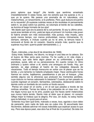 poco aplomo que tengo? ¡He tenido que sentirme arrastrado
irresistiblemente! A estas horas, aún me extraña que me quieras a mí, y
que yo te quiera. Me parece una anomalía de mi naturaleza, una
metamorfosis, un renacimiento, si lo prefieres. Pero ¡qué dulzura encuentro
en tu recuerdo! ¡Si supieras cuántas veces al día revolotea mi pensamiento
sobre ti, se posa sobre tus pechos, se columpia al borde de tus cabellos,
se ilumina al fuego húmedo de tus ojos!
 Me dijiste ayer que era la poesía de tu sol poniente. Si soy tu último amor,
quizá eres también el mío; ¡está tan lejos el primero! Un hombre más joven
te habría amado con más exclusividad, más pureza, más ímpetu, pero
quizá menos tiempo, con menos profundidad, menos íntimamente. Sí,
siempre, siempre, e incluso cuando ya no te ame, la ternura hacia ti
removerá el fondo de mi corazón. Querría amarte más; querría que lo
supieras muy bien; querría poder demostrártelo. [...]

 39
 Ruán, miércoles, a las dos [2 de diciembre de 1846].
 Estoy triste, fastidiado, me aburro, no tengo ni una idea en la cabeza. Sin
el bueno de Max sería para morirse. Ya he vuelto a mi vida chata y
monótona, que sólo tiene algún placer en su uniformidad, y alguna
grandeza, quizá, sólo en su perseverancia. En cuanto rompo mi ritmo
ordinario y quiero volver a él, siento una amargura sin fondo. Hoy, por
ejemplo, es algo análogo al hastío de los colegiales después de
vacaciones. Todo el tiempo transcurre en soñar con el placer que se ha
tenido, y uno lamenta no haberlo empleado mejor. Hace veinticuatro horas
íbamos en coche, bajábamos, paseábamos a pie por el bosque. ¿Has
sentido alguna vez la añoranza que producen los momentos perdidos,
cuya dulzura no hemos saboreado lo bastante? Cuando ya han pasado es
cuando regresan al corazón, llameantes, coloreados, destacando sobre lo
demás como un bordado de oro contra un fondo oscuro.
 Pienso sin cesar en el coche, y en el sol que pasaba a través de las
cortinas amarillas. Tenías los labios y los párpados de un rosa vivo... No
me digas nunca que no te amo, puesto que me haces sentir melancolías
que nunca había tenido. Siento más el dolor que el placer; mi corazón
refleja mejor la tristeza que la alegría. Por eso, sin duda, no estoy hecho
para la felicidad, ni quizá para el amor.
 Entiendo muy bien qué tonto, malvado a veces, loco, egoísta o duro debo
de parecerte; pero nada de todo eso es culpa mía. Si escuchaste bien
Noviembre, debiste adivinar mil cosas indecibles que explican acaso lo que
soy. Pero esa época pasó, esa obra fue el final de mi juventud. De ésta me
 