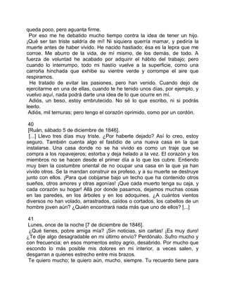 queda poco, pero aguanta firme.
 Por eso me he debatido mucho tiempo contra la idea de tener un hijo.
¡Qué ser tan triste saldría de mí! Ni siquiera querría mamar, y pediría la
muerte antes de haber vivido. He nacido hastiado; ésa es la lepra que me
corroe. Me aburro de la vida, de mí mismo, de los demás, de todo. A
fuerza de voluntad he acabado por adquirir el hábito del trabajo; pero
cuando lo interrumpo, todo mi hastío vuelve a la superficie, como una
carroña hinchada que exhibe su vientre verde y corrompe el aire que
respiramos.
  He tratado de evitar las pasiones, pero han venido. Cuando dejo de
ejercitarme en una de ellas, cuando te he tenido unos días, por ejemplo, y
vuelvo aquí, nada podrá darte una idea de lo que ocurre en mí.
 Adiós, un beso, estoy embrutecido. No sé lo que escribo, ni si podrás
leerlo.
 Adiós, mil ternuras; pero tengo el corazón oprimido, como por un cordón.

 40
 [Ruán, sábado 5 de diciembre de 1846].
  [...] Llevo tres días muy triste. ¿Por haberte dejado? Así lo creo, estoy
seguro. También cuenta algo el fastidio de una nueva casa en la que
instalarse. Una casa donde no se ha vivido es como un traje que se
compra a los ropavejeros; estorba y deja helado a la vez. El corazón y los
miembros no se hacen desde el primer día a lo que los cubre. Entiendo
muy bien la costumbre oriental de no ocupar una casa en la que ya han
vivido otros. Se la mandan construir ex profeso, y a su muerte se destruye
junto con ellos. ¡Para qué cobijarse bajo un techo que ha contenido otros
sueños, otros amores y otras agonías! ¡Que cada muerto tenga su caja, y
cada corazón su hogar! Allá por donde pasamos, dejamos muchas cosas
en las paredes, en los árboles y en los adoquines. ¿A cuántos vientos
diversos no han volado, arrastrados, caídos o cortados, los cabellos de un
hombre joven aún? ¿Quién encontrará nada más que uno de ellos? [...]

 41
 Lunes, once de la noche [7 de diciembre de 1846].
 ¿Qué tienes, pobre amiga mía? ¡Sin noticias, sin cartas! ¡Es muy duro!
¿Te dije algo desagradable en mi último envío? Perdónalo. Sufro mucho y
con frecuencia; en esos momentos estoy agrio, desabrido. Por mucho que
escondo lo más posible mis dolores en mi interior, a veces salen, y
desgarran a quienes estrecho entre mis brazos.
 Te quiero mucho; te quiero aún, mucho, siempre. Tu recuerdo tiene para
 