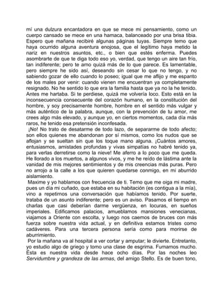 mí una dulzura encantadora en que se mece mi pensamiento, como un
cuerpo cansado se mece en una hamaca, balanceado por una brisa tibia.
Espero que mañana recibiré algunas páginas tuyas. Siempre temo que
haya ocurrido alguna aventura enojosa, que el legítimo haya metido la
nariz en nuestros asuntos, etc., o bien que estés enferma. Puedes
asombrarte de que te diga todo eso yo, verdad, que tengo un aire tan frío,
tan indiferente; pero te amo quizá más de lo que parece. Es lamentable,
pero siempre he sido así, deseando sin cesar lo que no tengo, y no
sabiendo gozar de ello cuando lo poseo; igual que me aflijo y me espanto
de los males por venir: cuando vienen me encuentran ya completamente
resignado. No he sentido lo que era la familia hasta que ya no la he tenido.
Antes me hartaba. Si te perdiese, quizá me volvería loco. Esto está en la
inconsecuencia consecuente del corazón humano, en la constitución del
hombre, y soy precisamente hombre, hombre en el sentido más vulgar y
más auténtico de la palabra, aunque, con la prevención de tu amor, me
crees algo más elevado, y aunque yo, en ciertos momentos, cada día más
raros, he tenido esa pretensión inconfesada.
 ¡No! No trato de desatarme de todo lazo, de separarme de todo afecto;
son ellos quienes me abandonan por sí mismos, como los nudos que se
aflojan y se sueltan sin que los toque mano alguna. ¡Cuántos amores,
entusiasmos, amistades profundas y vivas simpatías no habré tenido ya,
para verlas derretirse como la nieve! Me aferro a lo poco que me queda.
He llorado a los muertos, a algunos vivos, y me he reído de lástima ante la
vanidad de mis mejores sentimientos y de mis creencias más puras. Pero
no arrojo a la calle a los que quieren quedarse conmigo, en mi aburrido
aislamiento.
 Maxime y yo hablamos con frecuencia de ti. Temo que me oiga mi madre,
pues un día mi cuñado, que estaba en su habitación (es contigua a la mía),
vino a repetirnos una conversación que habíamos tenido. Por suerte,
trataba de un asunto indiferente; pero es un aviso. Pasamos el tiempo en
charlas que casi deberían darme vergüenza, en locuras, en sueños
imperiales. Edificamos palacios, amueblamos mansiones venecianas,
viajamos a Oriente con escolta, y luego nos caemos de bruces con más
fuerza sobre nuestra vida actual, y en definitiva estamos tristes como
cadáveres. Para una tercera persona sería como para morirse de
aburrimiento.
 Por la mañana va al hospital a ver cortar y amputar; le divierte. Entretanto,
yo estudio algo de griego y tomo una clase de esgrima. Fumamos mucho.
Ésta es nuestra vida desde hace ocho días. Por las noches leo
Servidumbre y grandeza de las armas, del amigo Stello. Es de buen tono,
 