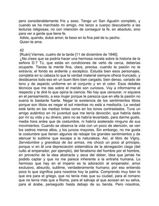 pero considerablemente frío y soso. Tengo un San Agustín completo, y
cuando se ha marchado mi amigo, me lanzo a cuerpo descubierto a las
lecturas religiosas; no con intención de conseguir la fe, en absoluto, sino
para ver a gente que tiene fe.
 Adiós, querido, dulce amor; te beso en la fina piel de tu pecho.
 Quien te ama.

 42
 [Ruán] Viernes, cuatro de la tarde [11 de diciembre de 1846].
 ¿No crees que se podría hacer una hermosa novela sobre la historia de la
señora D.? Tú, que estás en condiciones de verlo de cerca, deberías
ocuparte. Tienes la mente fina, clara, precisa, cuando la pasión no te
extravía; el fondo es ardiente y escéptico. Estudia bien esos personajes,
completa en tu cabeza lo que la verdad material siempre ofrece truncado, y
destácanos todo eso en un buen libro bien cargado, bien denso, variado de
tono y de aspecto uniforme en el conjunto y en el color. Esos detalles
técnicos que me das sobre el marido son curiosos. Voy a informarme al
respecto y te diré lo que opina la ciencia. No hay que censurar, ni siquiera
en el pensamiento, a esa mujer porque te parezca que en ella la pasión no
suena lo bastante fuerte. Negar la existencia de los sentimientos tibios
porque son tibios es negar el sol mientras no está a mediodía. La verdad
está tanto en las medias tintas como en los tonos contrastados. Tuve un
amigo auténtico en mi juventud que me tenía devoción, que habría dado
por mí su vida y su dinero; pero no se habría levantado, para darme gusto,
media hora antes que de costumbre, ni habría acelerado ninguno de sus
movimientos. Cuando se observa la vida con un poco de atención, se ven
los cedros menos altos, y los juncos mayores. Sin embargo, no me gusta
la costumbre que tienen algunos de rebajar los grandes sentimientos y de
atenuar lo sublime que escapa a la naturaleza. Así, el libro de Vigny,
Servidumbre y grandeza de las armas, me chocó un poco al principio,
porque vi en él una depreciación sistemática de la abnegación ciega (del
culto al emperador, por ejemplo), del fanatismo del hombre por el hombre,
en provecho de la idea abstracta y seca del deber, idea que jamás he
podido captar y que no me parece inherente a la entraña humana. Lo
hermoso que hay en el imperio es la adoración al emperador, amor
exclusivo, absurdo, sublime, verdaderamente humano; por eso entiendo
poco lo que significa para nosotros hoy la patria. Comprendo muy bien lo
que era para el griego, que no tenía más que su ciudad, para el romano
que no tenía más que a Roma, para el salvaje al que acosan en su selva,
para el árabe, perseguido hasta debajo de su tienda. Pero nosotros,
 