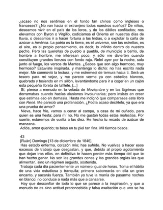 ¿acaso no nos sentimos en el fondo tan chinos como ingleses o
franceses? ¿No van hacia el extranjero todos nuestros sueños? De niños,
deseamos vivir en el país de los loros, y de los dátiles confitados; nos
elevamos con Byron o Virgilio, codiciamos el Oriente en nuestros días de
lluvia, o deseamos ir a hacer fortuna a las Indias, o a explotar la caña de
azúcar a América. La patria es la tierra, es el universo, son las estrellas, es
el aire, es el propio pensamiento, es decir, lo infinito dentro de nuestro
pecho. Pero las querellas de pueblo a pueblo, de municipio a barrio, de
hombre a hombre, me interesan poco, y sólo me divierten cuando
constituyen grandes lienzos con fondo rojo. Releí ayer por la noche, solo
junto al fuego, los versos de Mantes. ¿Sabes que son algo hermoso, muy
hermoso? Estuviste inspirada, y mantengo lo dicho: no has escrito nada
mejor. Me conmovió la lectura, y me estremecí de ternura hacia ti. Será un
tesoro para mi vejez, y me parece verme ya con cabellos blancos,
quebrado y tosiendo en mi sillón, levantándome para ir a coger en un cajón
esta pequeña libreta de tafilete. [...]
  Sí, pienso a menudo en la velada de Noviembre y en las lágrimas que
derramabas cuando hacías alusiones involuntarias; pero insisto en creer
que estimas eso en demasía. Hasta me indignó que comparases este libro
con René. Me pareció una profanación. ¿Podía acaso decírtelo, ya que era
una prueba de amor?
  Nieva, hace frío, vamos a cenar al campo, a casa de mi cuñado, para
quien es una fiesta; para mí no. No me gustan todas estas molestias. Por
suerte, estaremos de vuelta a las diez. He hecho tu recado de azúcar de
manzana.
 Adiós, amor querido; te beso en tu piel tan fina. Mil tiernos besos.

 43
 [Ruán] Domingo [13 de diciembre de 1846].
 Has estado enferma, corazón mío; has sufrido. No vuelvas a hacer esos
excesos de trabajo que desgastan, y que, debido al propio agotamiento
que dejan tras ellos, en definitiva te hacen perder más tiempo del que te
han hecho ganar. No son las grandes cenas y las grandes orgías las que
alimentan, sino un régimen seguido, sostenido.
 Trabaja cada día pacientemente un número igual de horas. Toma el hábito
de una vida estudiosa y tranquila; primero saborearás en ella un gran
encanto, y sacarás fuerza. También yo tuve la manía de pasarme noches
en blanco; no conduce a nada más que a cansarse.
  Hay que desconfiar de todo lo que se parece a la inspiración, y que a
menudo no es sino actitud preconcebida y falsa exaltación que uno se ha
 