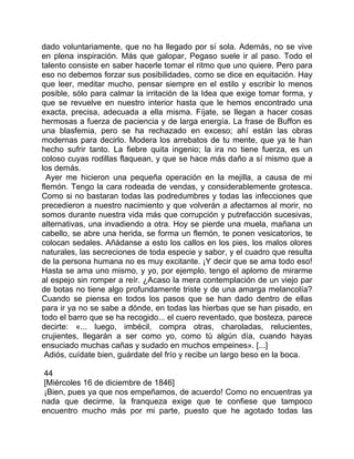 dado voluntariamente, que no ha llegado por sí sola. Además, no se vive
en plena inspiración. Más que galopar, Pegaso suele ir al paso. Todo el
talento consiste en saber hacerle tomar el ritmo que uno quiere. Pero para
eso no debemos forzar sus posibilidades, como se dice en equitación. Hay
que leer, meditar mucho, pensar siempre en el estilo y escribir lo menos
posible, sólo para calmar la irritación de la Idea que exige tomar forma, y
que se revuelve en nuestro interior hasta que le hemos encontrado una
exacta, precisa, adecuada a ella misma. Fíjate, se llegan a hacer cosas
hermosas a fuerza de paciencia y de larga energía. La frase de Buffon es
una blasfemia, pero se ha rechazado en exceso; ahí están las obras
modernas para decirlo. Modera los arrebatos de tu mente, que ya te han
hecho sufrir tanto. La fiebre quita ingenio; la ira no tiene fuerza, es un
coloso cuyas rodillas flaquean, y que se hace más daño a sí mismo que a
los demás.
  Ayer me hicieron una pequeña operación en la mejilla, a causa de mi
flemón. Tengo la cara rodeada de vendas, y considerablemente grotesca.
Como si no bastaran todas las podredumbres y todas las infecciones que
precedieron a nuestro nacimiento y que volverán a afectarnos al morir, no
somos durante nuestra vida más que corrupción y putrefacción sucesivas,
alternativas, una invadiendo a otra. Hoy se pierde una muela, mañana un
cabello, se abre una herida, se forma un flemón, te ponen vesicatorios, te
colocan sedales. Añádanse a esto los callos en los pies, los malos olores
naturales, las secreciones de toda especie y sabor, y el cuadro que resulta
de la persona humana no es muy excitante. ¡Y decir que se ama todo eso!
Hasta se ama uno mismo, y yo, por ejemplo, tengo el aplomo de mirarme
al espejo sin romper a reír. ¿Acaso la mera contemplación de un viejo par
de botas no tiene algo profundamente triste y de una amarga melancolía?
Cuando se piensa en todos los pasos que se han dado dentro de ellas
para ir ya no se sabe a dónde, en todas las hierbas que se han pisado, en
todo el barro que se ha recogido... el cuero reventado, que bosteza, parece
decirte: «... luego, imbécil, compra otras, charoladas, relucientes,
crujientes, llegarán a ser como yo, como tú algún día, cuando hayas
ensuciado muchas cañas y sudado en muchos empeines». [...]
 Adiós, cuídate bien, guárdate del frío y recibe un largo beso en la boca.

 44
 [Miércoles 16 de diciembre de 1846]
 ¡Bien, pues ya que nos empeñamos, de acuerdo! Como no encuentras ya
nada que decirme, la franqueza exige que te confiese que tampoco
encuentro mucho más por mi parte, puesto que he agotado todas las
 
